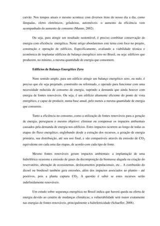 carvão. Nos tempos atuais o mesmo acontece com diversos itens do nosso dia a dia, como
lâmpadas, eletro eletrônicos, geladeiras, automóveis: o aumento da eficiência vem
acompanhado do aumento de consumo (Manno, 2002).
Ou seja, para atingir um resultado sustentável, é preciso combinar conservação de
energia com eficiência energética. Neste artigo abordaremos este tema com foco no projeto,
construção e operação de edifícios. Especificamente, avaliando a viabilidade técnica e
econômica de implantar edifícios de balanço energético zero no Brasil, ou seja: edifícios que
produzem, no mínimo, a mesma quantidade de energia que consomem.
Edifícios de Balanço Energético Zero
Num sentido amplo, para um edifício atingir um balanço energético zero, ou nulo, é
preciso que ele seja projetado, construído ou reformado, e operado para funcionar com uma
necessidade reduzida de consumo de energia, suprindo a demanda que ainda houver com
energia de fontes renováveis. Ou seja, é um edifício altamente eficiente do ponto de vista
energético, e capaz de produzir, numa base anual, pelo menos a mesma quantidade de energia
que consumiu.
Tanto a eficiência no consumo, como a utilização de fontes renováveis para a geração
de energia, perseguem o mesmo objetivo: eliminar ou compensar os impactos ambientais
causados pela demanda de energia nos edifícios. Estes impactos ocorrem ao longo de todas as
etapas do fluxo energético, englobando desde a extração dos recursos, a geração de energia
primária, sua distribuição, até seu uso final, e são comparáveis através da emissão de CO2
equivalente em cada uma das etapas, de acordo com cada tipo de fonte.
Mesmo fontes renováveis geram impactos ambientais: a implantação de uma
hidrelétrica ocasiona a emissão de gases da decomposição da biomassa alagada na criação do
reservatório, alteração de ecossistemas, deslocamentos populacionais, etc... A combustão do
álcool ou biodiesel também gera emissões, além dos impactos associados ao plantio - até
positivos, pois a planta captura CO2. A questão é saber se estes recursos serão
indefinidamente renováveis.
Um estudo sobre segurança energética no Brasil indica que haverá queda na oferta de
energia devido ao cenário de mudanças climáticas; a vulnerabilidade será maior exatamente
nas energias de fontes renováveis, principalmente a hidreletricidade (Schaeffer, 2008).
 