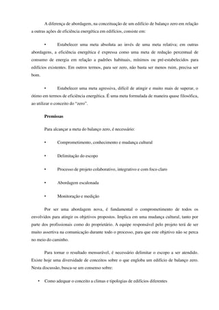 A diferença de abordagem, na conceituação de um edifício de balanço zero em relação
a outras ações de eficiência energética em edifícios, consiste em:
• Estabelecer uma meta absoluta ao invés de uma meta relativa; em outras
abordagens, a eficiência energética é expressa como uma meta de redução percentual de
consumo de energia em relação a padrões habituais, mínimos ou pré-estabelecidos para
edifícios existentes. Em outros termos, para ser zero, não basta ser menos ruim, precisa ser
bom.
• Estabelecer uma meta agressiva, difícil de atingir e muito mais de superar, o
ótimo em termos de eficiência energética. É uma meta formulada de maneira quase filosófica,
ao utilizar o conceito do “zero”.
Premissas
Para alcançar a meta do balanço zero, é necessário:
• Comprometimento, conhecimento e mudança cultural
• Delimitação do escopo
• Processo de projeto colaborativo, integrativo e com foco claro
• Abordagem escalonada
• Monitoração e medição
Por ser uma abordagem nova, é fundamental o comprometimento de todos os
envolvidos para atingir os objetivos propostos. Implica em uma mudança cultural, tanto por
parte dos profissionais como do proprietário. A equipe responsável pelo projeto terá de ser
muito assertiva na comunicação durante todo o processo, para que este objetivo não se perca
no meio do caminho.
Para tornar o resultado mensurável, é necessário delimitar o escopo a ser atendido.
Existe hoje uma diversidade de conceitos sobre o que engloba um edifício de balanço zero.
Nesta discussão, busca-se um consenso sobre:
• Como adequar o conceito a climas e tipologias de edifícios diferentes
 