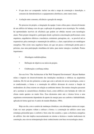 • O que deve ser computado: incluir (ou não) a etapa de construção e demolição, o
consumo de eletrodomésticos e equipamentos eletrônicos, entre outros itens.
• A relação entre consumo, eficiência e geração de energia.
No processo de projeto, a integração da equipe é mais crítica para o desenvolvimento
de um edifício de balanço zero do que a aplicação de qualquer nova tecnologia. Na verdade,
há oportunidades incríveis de eficiência que podem ser obtidas mesmo com tecnologias
atuais. Num projeto integrativo, participam desde a primeira conceituação profissionais como
arquitetos, engenheiros elétricos e mecânicos, estruturais, paisagistas, etc... se possível até os
responsáveis pela construção e manutenção do edifício, e, claro, especialistas em modelagem
energética. Não existe uma sequência linear, em que um passa a informação pronta para o
próximo, mas uma participação simultânea de todos, para maior sinergia e resultado. Pontos
importantes:
• Abordagem multidisciplinar.
• Definição de objetivos no início do projeto.
• Colaboração e confiança mútua
Em seu livro “The Architecture of the Well Tempered Environment”, Reyner Banham
relata o impacto do desenvolvimento das instalações mecânicas e elétricas na arquitetura
moderna. Ele foi um dos primeiros a notar que com o advento de novas tecnologias, como o
ar condicionado, a forma e a construção do edifício deixaram de exercer a função de
moderadores do clima externo em relação ao ambiente interno. Em muitas situações passaram
até a acentuar as características climáticas locais, como edifícios com fachadas de vidro em
climas muito quentes ou muito frios. Essa dicotomia entre arte e técnica levou a uma
arquitetura extremamente dependente do aporte de energia para seu conforto e habitabilidade,
aplicada de forma igual nos 4 cantos do mundo (Banham, 1984).
Hoje em dia, com o cenário de mudanças climáticas, esta abordagem entrou em xeque.
Cada vez mais projetos voltam a enfocar a forma e a construção do edifício como uma
estratégia primordial para o conforto e bem estar dos usuários, e para a eficiência energética
do edifício. Isto não implica necessariamente no retorno a técnicas e modos tradicionais de
construção, mas sim na reinterpretação deste conhecimento com base em tecnologias atuais.
 