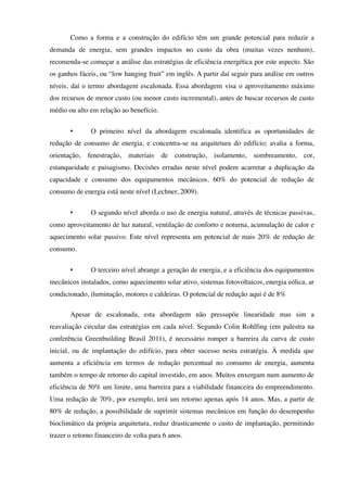 Como a forma e a construção do edifício têm um grande potencial para reduzir a
demanda de energia, sem grandes impactos no custo da obra (muitas vezes nenhum),
recomenda-se começar a análise das estratégias de eficiência energética por este aspecto. São
os ganhos fáceis, ou “low hanging fruit” em inglês. A partir daí seguir para análise em outros
níveis, daí o termo abordagem escalonada. Essa abordagem visa o aproveitamento máximo
dos recursos de menor custo (ou menor custo incremental), antes de buscar recursos de custo
médio ou alto em relação ao benefício.
• O primeiro nível da abordagem escalonada identifica as oportunidades de
redução de consumo de energia, e concentra-se na arquitetura do edifício; avalia a forma,
orientação, fenestração, materiais de construção, isolamento, sombreamento, cor,
estanqueidade e paisagismo. Decisões erradas neste nível podem acarretar a duplicação da
capacidade e consumo dos equipamentos mecânicos. 60% do potencial de redução de
consumo de energia está neste nível (Lechner, 2009).
• O segundo nível aborda o uso de energia natural, através de técnicas passivas,
como aproveitamento de luz natural, ventilação de conforto e noturna, acumulação de calor e
aquecimento solar passivo. Este nível representa um potencial de mais 20% de redução de
consumo.
• O terceiro nível abrange a geração de energia, e a eficiência dos equipamentos
mecânicos instalados, como aquecimento solar ativo, sistemas fotovoltaicos, energia eólica, ar
condicionado, iluminação, motores e caldeiras. O potencial de redução aqui é de 8%
Apesar de escalonada, esta abordagem não pressupõe linearidade mas sim a
reavaliação circular das estratégias em cada nível. Segundo Colin Rohlfing (em palestra na
conferência Greenbuilding Brasil 2011), é necessário romper a barreira da curva de custo
inicial, ou de implantação do edifício, para obter sucesso nesta estratégia. À medida que
aumenta a eficiência em termos de redução percentual no consumo de energia, aumenta
também o tempo de retorno do capital investido, em anos. Muitos enxergam num aumento de
eficiência de 50% um limite, uma barreira para a viabilidade financeira do empreendimento.
Uma redução de 70%, por exemplo, terá um retorno apenas após 14 anos. Mas, a partir de
80% de redução, a possibilidade de suprimir sistemas mecânicos em função do desempenho
bioclimático da própria arquitetura, reduz drasticamente o custo de implantação, permitindo
trazer o retorno financeiro de volta para 6 anos.
 