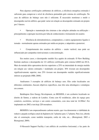 Para algumas certificações ambientais de edifícios, a eficiência energética estimada é
suficiente para comprovar o nível de eficiência pretendido pelo sistema de certificação. No
caso de edifícios de balanço zero não é suficiente. É necessário monitorar e medir o
desempenho real do edifício, que pode variar em relação ao desempenho estimado em projeto
por 3 fatores:
• Operação e manutenção dos sistemas e das soluções adotadas na edificação –
principalmente a operação incorreta por falta de conhecimento e treinamento do usuário.
• Eficiência de eletrodomésticos, computadores, e outros equipamentos ligados à
tomada – normalmente apenas estimados por média no projeto, e adquiridos a posteriori.
• Comportamento dos usuários do edifício – muito variável, mas pode ser
influenciado por campanhas motivacionais e conscientização.
Em muitos casos, o desempenho medido fica aquém do estimado. O New Building
Institute analisou o desempenho de 121 edifícios certificados pelo sistema LEED nos EUA.
Mais da metade deles apresentou desvios superiores a 25% na intensidade de energia medida
em relação aos valores estimados / modelados em projeto. 30% tiveram um desempenho
significativamente superior, mas 25% tiveram um desempenho medido significativamente
inferior ao projetado (NBI, 2008).
Analisamos 3 exemplos de edifícios de balanço zero. Eles estão localizados em
diferentes continentes, buscam objetivos específicos, mas têm uma abordagem e estratégias
em comum.
Beddington Zero Energy Development, ou BEDZED, é um ecobairro localizado no
distrito de Sutton, a sudeste de Londres. Conta com 82 residências, além de espaço para
comércio, escritórios, serviços e um centro comunitário, com área total de 16.500m². Foi
implantado em 2002 e tem hoje 220 moradores.
BEDZED é um empreendimento carbono neutro, que visa demonstrar a viabilidade de
reduzir a pegada ecológica atual da Inglaterra de 3 planetas para 1,7 planeta. Para isso, aborda
não só construção, como também transporte, estilo de vida, etc... (Bioregional, 2003 e
Bioregional, 2009).
O Research Support Facility é um edifício de escritórios horizontal, e faz parte do
 