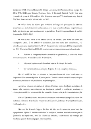 campus do NREL (National Renewable Energy Laboratory) do Departamento de Energia dos
EUA (U.S. DOE), em Golden, Colorado, EUA. O Research Support Facility tem uma
ocupação de cerca de 800 usuários, além de contar com um CPD, totalizando uma área de
20.438m². Sua construção foi concluída em 2010.
O edifício serve de modelo para viabilizar mudança nos paradigmas de edifícios
comerciais nos EUA. É também um laboratório vivo para novas tecnologias, proporcionando
dados em tempo real que permitem aos pesquisadores descobrir oportunidades de melhor
desempenho (NREL, 2012)
O Pearl River Tower é um arranha-céu de 71 andares, com 310m de altura, em
Guangzhou, China. É um edifício de escritórios, com um anexo para conferências, e 5
subsolos, com uma área total de 214.100 m². Sua construção iniciou em 2006 e foi concluída
em 2012 (Frechette;Gilchrist, 2008). Os objetivos que nortearam este empreendimento são:
• Espelhar o comprometimento ambiental do proprietário, e criar um marco
arquitetônico capaz de atrair locadores de alto nível;
• Não gerar impacto no nível atual de geração de energia da cidade
• Ser o arranha céu mais eficiente do ponto de vista energético no mundo.
Os três edifícios têm em comum o comprometimento de seus idealizadores e
empreendedores com os objetivos de balanço zero. Têm em comum também uma abordagem
escalonada por meio de um processo de projeto integrado.
Apesar de situados em regiões de climas diferentes, todos abordaram estratégias de
ganho solar passivo, aproveitamento de iluminação natural e ventilação; avaliaram a
orientação do edifício e o desempenho dos materiais, visando redução de consumo de energia.
Em BEDZED houve uma preocupação maior com o inventário de impactos devido aos
materiais, em termos de distâncias percorridas até o canteiro, utilização de conteúdo reciclado,
reutilização, etc...
No caso do Research Support Facility foi feito um levantamento minucioso dos
equipamentos ligados à tomada existentes na ocupação anterior, havendo diminuição da
quantidade de impressoras, troca do sistema de telefonia, e substituição de desktops por
notebooks quando da mudança para o novo edifício.
 