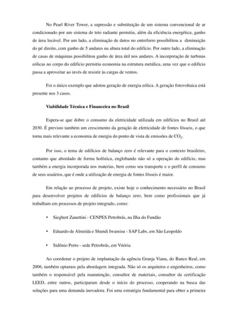 No Pearl River Tower, a supressão e substituição de um sistema convencional de ar
condicionado por um sistema de teto radiante permitiu, além da eficiência energética, ganho
de área locável. Por um lado, a eliminação de dutos no entreforro possibilitou a diminuição
do pé direito, com ganho de 5 andares na altura total do edifício. Por outro lado, a eliminação
de casas de máquinas possibilitou ganho de área útil nos andares. A incorporação de turbinas
eólicas no corpo do edifício permitiu economia na estrutura metálica, uma vez que o edifício
passa a aproveitar ao invés de resistir às cargas de ventos.
Foi o único exemplo que adotou geração de energia eólica. A geração fotovoltaica está
presente nos 3 casos.
Viabilidade Técnica e Financeira no Brasil
Espera-se que dobre o consumo da eletricidade utilizada em edifícios no Brasil até
2030. É previsto também um crescimento da geração de eletricidade de fontes fósseis, o que
torna mais relevante a economia de energia do ponto de vista de emissões de CO2.
Por isso, o tema de edifícios de balanço zero é relevante para o contexto brasileiro,
contanto que abordado de forma holística, englobando não só a operação do edifício, mas
também a energia incorporada nos materias, bem como seu transporte e o perfil de consumo
de seus usuários, que é onde a utilização de energia de fontes fósseis é maior.
Em relação ao processo de projeto, existe hoje o conhecimento necessário no Brasil
para desenvolver projetos de edifícios de balanço zero, bem como profissionais que já
trabalham em processos de projeto integrado, como:
• Siegbert Zanettini - CENPES Petrobrás, na Ilha do Fundão
• Eduardo de Almeida e Shundi Iwamisu - SAP Labs, em São Leopoldo
• Sidônio Porto - sede Petrobrás, em Vitória
Ao coordenar o projeto de implantação da agência Granja Viana, do Banco Real, em
2006, também optamos pela abordagem integrada. Não só os arquitetos e engenheiros, como
também o responsável pela manutenção, consultor de materiais, consultor da certificação
LEED, entre outros, participaram desde o início do processo, cooperando na busca das
soluções para uma demanda inovadora. Foi uma estratégia fundamental para obter a primeira
 