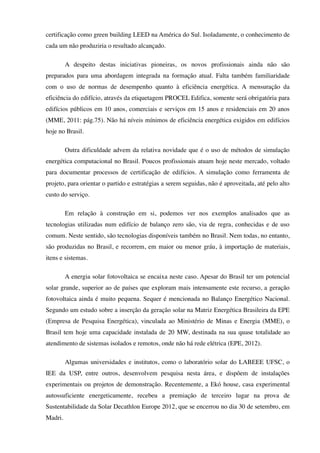 certificação como green building LEED na América do Sul. Isoladamente, o conhecimento de
cada um não produziria o resultado alcançado.
A despeito destas iniciativas pioneiras, os novos profissionais ainda não são
preparados para uma abordagem integrada na formação atual. Falta também familiaridade
com o uso de normas de desempenho quanto à eficiência energética. A mensuração da
eficiência do edifício, através da etiquetagem PROCEL Edifica, somente será obrigatória para
edifícios públicos em 10 anos, comerciais e serviços em 15 anos e residenciais em 20 anos
(MME, 2011: pág.75). Não há níveis mínimos de eficiência energética exigidos em edifícios
hoje no Brasil.
Outra dificuldade advem da relativa novidade que é o uso de métodos de simulação
energética computacional no Brasil. Poucos profissionais atuam hoje neste mercado, voltado
para documentar processos de certificação de edifícios. A simulação como ferramenta de
projeto, para orientar o partido e estratégias a serem seguidas, não é aproveitada, até pelo alto
custo do serviço.
Em relação à construção em si, podemos ver nos exemplos analisados que as
tecnologias utilizadas num edifício de balanço zero são, via de regra, conhecidas e de uso
comum. Neste sentido, são tecnologias disponíveis também no Brasil. Nem todas, no entanto,
são produzidas no Brasil, e recorrem, em maior ou menor gráu, à importação de materiais,
itens e sistemas.
A energia solar fotovoltaica se encaixa neste caso. Apesar do Brasil ter um potencial
solar grande, superior ao de países que exploram mais intensamente este recurso, a geração
fotovoltaica ainda é muito pequena. Sequer é mencionada no Balanço Energético Nacional.
Segundo um estudo sobre a inserção da geração solar na Matriz Energética Brasileira da EPE
(Empresa de Pesquisa Energética), vinculada ao Ministério de Minas e Energia (MME), o
Brasil tem hoje uma capacidade instalada de 20 MW, destinada na sua quase totalidade ao
atendimento de sistemas isolados e remotos, onde não há rede elétrica (EPE, 2012).
Algumas universidades e institutos, como o laboratório solar do LABEEE UFSC, o
IEE da USP, entre outros, desenvolvem pesquisa nesta área, e dispõem de instalações
experimentais ou projetos de demonstração. Recentemente, a Ekó house, casa experimental
autossuficiente energeticamente, recebeu a premiação de terceiro lugar na prova de
Sustentabilidade da Solar Decathlon Europe 2012, que se encerrou no dia 30 de setembro, em
Madri.
 