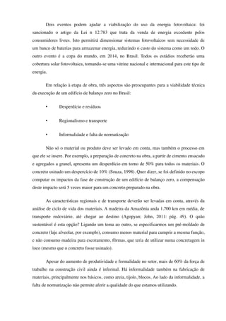Dois eventos podem ajudar a viabilização do uso da energia fotovoltaica: foi
sancionado o artigo da Lei n 12.783 que trata da venda de energia excedente pelos
consumidores livres. Isto permitirá dimensionar sistemas fotovoltaicos sem necessidade de
um banco de baterias para armazenar energia, reduzindo o custo do sistema como um todo. O
outro evento é a copa do mundo, em 2014, no Brasil. Todos os estádios receberão uma
cobertura solar fotovoltaica, tornando-se uma vitrine nacional e internacional para este tipo de
energia.
Em relação à etapa de obra, três aspectos são preocupantes para a viabilidade técnica
da execução de um edifício de balanço zero no Brasil:
• Desperdício e resíduos
• Regionalismo e transporte
• Informalidade e falta de normatização
Não só o material ou produto deve ser levado em conta, mas também o processo em
que ele se insere. Por exemplo, a preparação de concreto na obra, a partir de cimento ensacado
e agregados a granel, apresenta um desperdício em torno de 50% para todos os materiais. O
concreto usinado um despercício de 10% (Souza, 1998). Quer dizer, se foi definido no escopo
computar os impactos da fase de construção de um edifício de balanço zero, a compensação
deste impacto será 5 vezes maior para um concreto preparado na obra.
As características regionais e de transporte deverão ser levadas em conta, através da
análise de ciclo de vida dos materiais. A madeira da Amazônia anda 1.700 km em média, de
transporte rodoviário, até chegar ao destino (Agopyan; John, 2011: pág. 49). O quão
sustentável é esta opção? Ligando um tema ao outro, se especificarmos um pré-moldado de
concreto (laje alveolar, por exemplo), consumo menos material para cumprir a mesma função,
e não consumo madeira para escoramento, fôrmas, que teria de utilizar numa concretagem in
loco (mesmo que o concreto fosse usinado).
Apesar do aumento de produtividade e formalidade no setor, mais de 60% da força de
trabalho na construção civil ainda é informal. Há informalidade também na fabricação de
materiais, principalmente nos básicos, como areia, tijolo, blocos. Ao lado da informalidade, a
falta de normatização não permite aferir a qualidade do que estamos utilizando.
 