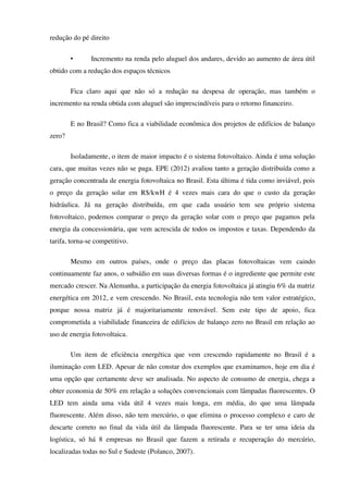 redução do pé direito
• Incremento na renda pelo aluguel dos andares, devido ao aumento de área útil
obtido com a redução dos espaços técnicos
Fica claro aqui que não só a redução na despesa de operação, mas também o
incremento na renda obtida com aluguel são imprescindíveis para o retorno financeiro.
E no Brasil? Como fica a viabilidade econômica dos projetos de edifícios de balanço
zero?
Isoladamente, o item de maior impacto é o sistema fotovoltaico. Ainda é uma solução
cara, que muitas vezes não se paga. EPE (2012) avaliou tanto a geração distribuída como a
geração concentrada de energia fotovoltaica no Brasil. Esta última é tida como inviável, pois
o preço da geração solar em R$/kwH é 4 vezes mais cara do que o custo da geração
hidráulica. Já na geração distribuída, em que cada usuário tem seu próprio sistema
fotovoltaico, podemos comparar o preço da geração solar com o preço que pagamos pela
energia da concessionária, que vem acrescida de todos os impostos e taxas. Dependendo da
tarifa, torna-se competitivo.
Mesmo em outros países, onde o preço das placas fotovoltaicas vem caindo
continuamente faz anos, o subsídio em suas diversas formas é o ingrediente que permite este
mercado crescer. Na Alemanha, a participação da energia fotovoltaica já atingiu 6% da matriz
energética em 2012, e vem crescendo. No Brasil, esta tecnologia não tem valor estratégico,
porque nossa matriz já é majoritariamente renovável. Sem este tipo de apoio, fica
comprometida a viabilidade financeira de edifícios de balanço zero no Brasil em relação ao
uso de energia fotovoltaica.
Um item de eficiência energética que vem crescendo rapidamente no Brasil é a
iluminação com LED. Apesar de não constar dos exemplos que examinamos, hoje em dia é
uma opção que certamente deve ser analisada. No aspecto de consumo de energia, chega a
obter economia de 50% em relação a soluções convencionais com lâmpadas fluorescentes. O
LED tem ainda uma vida útil 4 vezes mais longa, em média, do que uma lâmpada
fluorescente. Além disso, não tem mercúrio, o que elimina o processo complexo e caro de
descarte correto no final da vida útil da lâmpada fluorescente. Para se ter uma ideia da
logística, só há 8 empresas no Brasil que fazem a retirada e recuperação do mercúrio,
localizadas todas no Sul e Sudeste (Polanco, 2007).
 