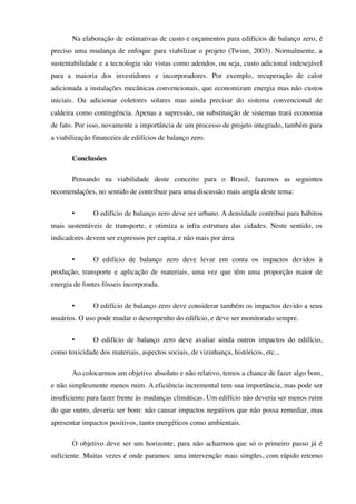 Na elaboração de estimativas de custo e orçamentos para edifícios de balanço zero, é
preciso uma mudança de enfoque para viabilizar o projeto (Twinn, 2003). Normalmente, a
sustentabilidade e a tecnologia são vistas como adendos, ou seja, custo adicional indesejável
para a maioria dos investidores e incorporadores. Por exemplo, recuperação de calor
adicionada a instalações mecânicas convencionais, que economizam energia mas não custos
iniciais. Ou adicionar coletores solares mas ainda precisar do sistema convencional de
caldeira como contingência. Apenas a supressão, ou substituição de sistemas trará economia
de fato. Por isso, novamente a importância de um processo de projeto integrado, também para
a viabilização financeira de edifícios de balanço zero.
Conclusões
Pensando na viabilidade deste conceito para o Brasil, fazemos as seguintes
recomendações, no sentido de contribuir para uma discussão mais ampla deste tema:
• O edifício de balanço zero deve ser urbano. A densidade contribui para hábitos
mais sustentáveis de transporte, e otimiza a infra estrutura das cidades. Neste sentido, os
indicadores devem ser expressos per capita, e não mais por área
• O edifício de balanço zero deve levar em conta os impactos devidos à
produção, transporte e aplicação de materiais, uma vez que têm uma proporção maior de
energia de fontes fósseis incorporada.
• O edifício de balanço zero deve considerar também os impactos devido a seus
usuários. O uso pode mudar o desempenho do edifício, e deve ser monitorado sempre.
• O edifício de balanço zero deve avaliar ainda outros impactos do edifício,
como toxicidade dos materiais, aspectos sociais, de vizinhança, históricos, etc...
Ao colocarmos um objetivo absoluto e não relativo, temos a chance de fazer algo bom,
e não simplesmente menos ruim. A eficiência incremental tem sua importância, mas pode ser
insuficiente para fazer frente às mudanças climáticas. Um edifício não deveria ser menos ruim
do que outro, deveria ser bom: não causar impactos negativos que não possa remediar, mas
apresentar impactos positivos, tanto energéticos como ambientais.
O objetivo deve ser um horizonte, para não acharmos que só o primeiro passo já é
suficiente. Muitas vezes é onde paramos: uma intervenção mais simples, com rápido retorno
 