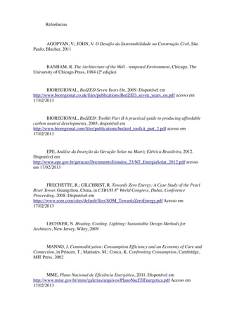 Referências
AGOPYAN, V.; JOHN, V. O Desafio da Sustentabilidade na Construção Civil, São
Paulo, Blucher, 2011
BANHAM, R. The Architecture of the Well - tempered Environment, Chicago, The
University of Chicago Press, 1984 (2ª edição)
BIOREGIONAL, BedZED Seven Years On, 2009. Disponível em
http://www.bioregional.co.uk/files/publications/BedZED_seven_years_on.pdf acesso em
17/02/2013
BIOREGIONAL, BedZED: Toolkit Part II A practical guide to producing affordable
carbon neutral developments, 2003, disponível em
http://www.bioregional.com/files/publications/bedzed_toolkit_part_2.pdf acesso em
17/02/2013
EPE, Análise da Inserção da Geração Solar na Matriz Elétrica Brasileira, 2012.
Disponível em
http://www.epe.gov.br/geracao/Documents/Estudos_23/NT_EnergiaSolar_2012.pdf acesso
em 17/02/2013
FRECHETTE, R.; GILCHRIST, R. Towards Zero Energy: A Case Study of the Pearl
River Tower, Guangzhou, China, in CTBUH 8th
World Congress, Dubai, Conference
Proceeding, 2008. Disponível em
https://www.som.com/sites/default/files/SOM_TowardsZeroEnergy.pdf Acesso em
17/02/2013
LECHNER, N. Heating, Cooling, Lighting: Sustainable Design Methods for
Architects, New Jersey, Wiley, 2009
MANNO, J. Commoditization: Consumption Efficiency and an Economy of Care and
Connection, in Princen, T.; Maniates, M.; Conca, K. Confronting Consumption, Cambridge,
MIT Press, 2002
MME, Plano Nacional de Eficiência Energética, 2011. Disponível em
http://www.mme.gov.br/mme/galerias/arquivos/PlanoNacEfiEnergetica.pdf Acesso em
17/02/2013
 