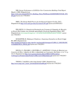 NBI, Energy Performance of LEED for New Construction Buildings Final Report
March 4, 2008. Disponível em
https://wiki.umn.edu/pub/PA5721_Building_Policy/WebHome/LEEDENERGYSTAR_STU
DY.pdf Acesso em 17/02/2013
NREL, The Design-Build Process for the Research Support Facility, 2012.
Disponível em http://www.nrel.gov/docs/fy12osti/51387.pdf acesso em 05/05/2013
POLANCO, S. A Situação da Destinação pós Consumo de Lâmpadas de Mercúrio
no Brasil, São Caetano, tese mestrado apresentada à Escola de Engenharia Mauá, 2007.
Disponível em www.maua.br/arquivos/.../h/1dcf0e342efb1608be61ab2cb742b602 acesso
em 17/02/2013
SCHAEFFER, R. Mudanças Climáticas e Segurança Energética no Brasil, Coppe
RJ, 2008. Disponível em
http://mudancasclimaticas.cptec.inpe.br/~rmclima/pdfs/destaques/CLIMA_E_SEGURANC
A-EnERGETICA_FINAL.pdf Acesso em 17/02/2013
SOUZA, U.; PALIARI, J.; OLIVEIRA, C.; AGOPYAN, V. Perdas de Materiais nos
Canteiros de Obra: A Quebra do Mito. in Qualidade na Construção, São Paulo, v.2, nº 13, p.
10-15. Disponível em http://www.gerenciamento.ufba.br/MBA%20Disciplinas
%20Arquivos/Produtividade/Perdas%20Revista%20Qualidade.pdf acesso em 17/02/2013
TWINN, C. BedZED, in the Arup Journal 1/2003. Disponível em
http://www.arup.com/_assets/_download/download68.pdf Acesso em 17/02/2013
 