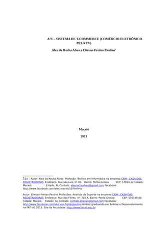 A²E – SISTEMA DE T-COMMERCE (COMÉRCIO ELETRÔNICO
PELA TV)
Alex da Rocha Alves e Elievan Freitas Paulino1
Maceió
2013
1Co – Autor: Alex da Rocha Alves Profissão: Técnico em Informática na empresa CRM - CASA DAS
REGISTRADORAS. Endereço: Rua são Luiz, nº 40. Bairro: Ponta Grossa CEP: 57014-12 Cidade:
Maceió. Estado: AL Contato: alexrochaalves@gmail.com Facebook:
http://www.facebook.com/alex.maceio10?fref=ts
Autor: Elievan Freitas Paulino Profissões: Analista de Suporte na empresa CRM - CASA DAS
REGISTRADORAS. Endereço: Rua das Flores, nº. 710 A. Bairro: Ponta Grossa CEP: 570146-00
Cidade: Maceió. Estado: AL Contato: contato.elievan@gmail.com Facebook:
http://www.facebook.com/elie van.freitaspaulino Ambos graduando em Análise e Desenvolvimento
na FAT- AL 2013. Site da Faculdade: http://www.fat-al.edu.br
 