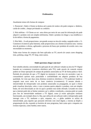 Problemática
Atualmente temos três formas de compras:
1. Presencial - Onde o Cliente se desloca até o ponto de venda e ele pode comprar a dinheiro,
cartão de credito , cheque pré-datado ou crediário.
2. Pelo telefone – O Cliente ao ver uma oferta por meio de um canal de informação ele pode
adquirir o produto com um simples telefonema. Onde o produto irá chegar a sua residência e
lá ele define a forma de pagamento.
3. Pela Web – A web proporcionou um grande avanço na área de vendas, surgindo então o E-
Commerce (Comercio pela Internet), onde proporcionou aos clientes (Usuários) uma extensa
área de produtos e ofertas, agilizando o processo de busca por produtos de acordo com a sua
necessidade no momento .
Todas estas formas de compras são bem aplicadas na TV, através de canais como shopping
time, polishop, mega TV, TV shop, entre outros.
Onde queremos chegar com isso?
Este trabalho aborda a necessidade da aplicação de um software voltado na área da TV Digital
baseado no t-commerce (comércio eletrônico pela TV), onde através do controle remoto
podem ser feitas operações de compra de produtos anunciados na TV de forma prática e fácil.
Partindo do princípio de que a TV digital no momento é uma área em ascensão e que os
consumidores querem mais praticidade e confiabilidade em adquirir produtos de boa
qualidade, foi visto que duas áreas distintas (comércio eletrônico e TV) poderiam fundir-se
surgindo num novo meio de se fazer comércio (t-commerce). O mesmo aborda a
interatividade do telespectador com produtos anunciados na propaganda, no qual o cliente
pode visualizar descrição, valor, e caso o mesmo queira adquirir o produto, com um simples
botão, ele será direcionado ao site no qual o produto está sendo ofertado. Levando em conta
que a internet pode não se limitar somente a pc’s, tablets e notebooks, a mesma pode ser usada
para fins de interatividade mediante a TV digital, como já existe aplicações similares
funcionando, um exemplo disso é a Sky, que utiliza de um software onde o telespectador pode
interagir com a TV, mediante a quiz, enquetes, etc., a globo também se utiliza de
interatividade, para àqueles que possuem televisão com sinal digital, a mesma já dispõe a
programação do dia, expondo os horários de seus programas, bem como quiz e enquetes em
eventos especiais, como futebol, entre outros.
 