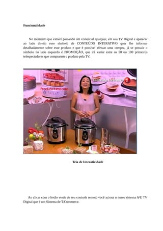 Funcionalidade
No momento que estiver passando um comercial qualquer, em sua TV Digital e aparecer
ao lado direito esse símbolo de CONTEÚDO INTERATIVO quer lhe informar
detalhadamente sobre esse produto e que é possível efetuar uma compra, já se possuir o
símbolo no lado esquerdo é PROMOÇÃO, que irá variar estre os 50 ou 100 primeiros
telespectadores que comprarem o produto pela TV.
Tela de Interatividade
Ao clicar com o botão verde de seu controle remoto você aciona o nosso sistema A²E TV
Digital que é um Sistema de T-Commerce.
 