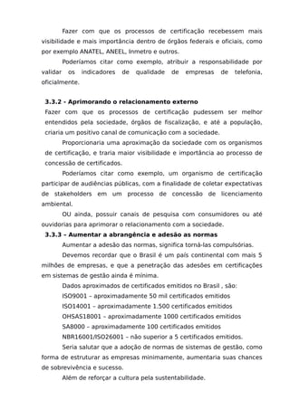 Fazer com que os processos de certificação recebessem mais
visibilidade e mais importância dentro de órgãos federais e oficiais, como
por exemplo ANATEL, ANEEL, Inmetro e outros.
Poderíamos citar como exemplo, atribuir a responsabilidade por
validar os indicadores de qualidade de empresas de telefonia,
oficialmente.
3.3.2 - Aprimorando o relacionamento externo
Fazer com que os processos de certificação pudessem ser melhor
entendidos pela sociedade, órgãos de fiscalização, e até a população,
criaria um positivo canal de comunicação com a sociedade.
Proporcionaria uma aproximação da sociedade com os organismos
de certificação, e traria maior visibilidade e importância ao processo de
concessão de certificados.
Poderíamos citar como exemplo, um organismo de certificação
participar de audiências públicas, com a finalidade de coletar expectativas
de stakeholders em um processo de concessão de licenciamento
ambiental.
OU ainda, possuir canais de pesquisa com consumidores ou até
ouvidorias para aprimorar o relacionamento com a sociedade.
3.3.3 – Aumentar a abrangência e adesão as normas
Aumentar a adesão das normas, significa torná-las compulsórias.
Devemos recordar que o Brasil é um país continental com mais 5
milhões de empresas, e que a penetração das adesões em certificações
em sistemas de gestão ainda é mínima.
Dados aproximados de certificados emitidos no Brasil , são:
ISO9001 – aproximadamente 50 mil certificados emitidos
ISO14001 – aproximadamente 1.500 certificados emitidos
OHSAS18001 – aproximadamente 1000 certificados emitidos
SA8000 – aproximadamente 100 certificados emitidos
NBR16001/ISO26001 – não superior a 5 certificados emitidos.
Seria salutar que a adoção de normas de sistemas de gestão, como
forma de estruturar as empresas minimamente, aumentaria suas chances
de sobrevivência e sucesso.
Além de reforçar a cultura pela sustentabilidade.
 