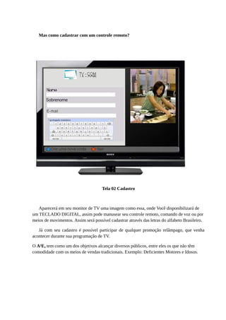 Mas como cadastrar com um controle remoto?
Tela 02 Cadastro
Aparecerá em seu monitor de TV uma imagem como essa, onde Você disponibilizará de
um TECLADO DIGITAL, assim pode manusear seu controle remoto, comando de voz ou por
meios de movimentos. Assim será possível cadastrar através das letras do alfabeto Brasileiro.
Já com seu cadastro é possível participar de qualquer promoção relâmpago, que venha
acontecer durante sua programação de TV.
O A²E, tem como um dos objetivos alcançar diversos públicos, entre eles os que não têm
comodidade com os meios de vendas tradicionais. Exemplo: Deficientes Motores e Idosos.
 
