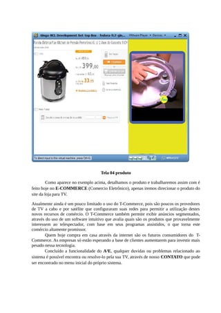 Tela 04 produto
Como aparece no exemplo acima, detalhamos o produto e trabalharemos assim com é
feito hoje no E-COMMERCE (Comercio Eletrônico), apenas iremos direcionar o produto do
site da loja para TV.
Atualmente ainda é um pouco limitado o uso do T-Commerce, pois são poucos os provedores
de TV a cabo e por satélite que configuraram suas redes para permitir a utilização destes
novos recursos de comércio. O T-Commerce também permite exibir anúncios segmentados,
através do uso de um software intuitivo que avalia quais são os produtos que provavelmente
interessem ao telespectador, com base em seus programas assistidos, o que torna este
comércio altamente promissor.
Quem hoje compra em casa através da internet são os futuros consumidores do T-
Commerce. As empresas só estão esperando a base de clientes aumentarem para investir mais
pesado nessa tecnologia.
Concluído a funcionalidade do A²E, qualquer duvidas ou problemas relacionado ao
sistema é possível encontra ou resolve-lo pela sua TV, através de nosso CONTATO que pode
ser encontrado no menu inicial do próprio sistema.
 