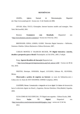 REFERÊNCIAS
ANATEL, Agência Nacional de Telecomunicações. Disponível
em:<http://www.anatel.gov.br> Acesso em: 15 de Outubro de 2006.
AFUAH, Allan; TUCCI, Christopher. Internet business models and strategies. New
York: McGrawHill, 2001.
Biostore. Ecommerce com Resultado. Disponível em:
<http://www.biostore.com.br/e-commerce> Acesso em 10 de Jun. 2012.
BRENNAND, EDNA; LEMOS, GUIDO. Televisão Digital Interativa – Reflexões,
Sistemas e Padrões. Editora Mackenzie e Editora Horizonte, 2007.
CARLOS MONTEZ E VALDECIR BECKER, TV Digital Interativa: conceito,
desafios e perspectiva para o Brasil. Florianópolis: ed. Da UFSC, 2005. 2ª edição
Finep. Agencia Brasileira de Inovação Disponível em:
< http://www.finep.gov.br/imprensa/noticia.asp?cod_noticia=1290 > Acesso em 08 de
Out. 2010.
FREITAS, Henrique, JANISSEK, Raquel, LUCIANO, Edimara M., OLIVEIRA,
Mirian.
Observando a prática de negócios na Internet: os casos do Submarino.com e
Lokau.com. In: Anais do XXV ENANPAD. ANPAD: Campinas, 2001b.
GALPERIN, Hernan. Comunicación e integración en la era digital: Un balance de latransición
hacia la televisión digital em Brasil y Argentina. Revista Eletrônica Telos,Madrid, Espanha,
2003.
GUIA COMO SE FAZ ESPECIAL. TV Digital sem segredos – Editora Escala, 2008.
Teleco. Seção: TV Digital. Disponível em:
<http://www.teleco.com.br/tutoriais/tutorialdvb/pagina_4.asp > acesso em 12 de Set.
2012.
 