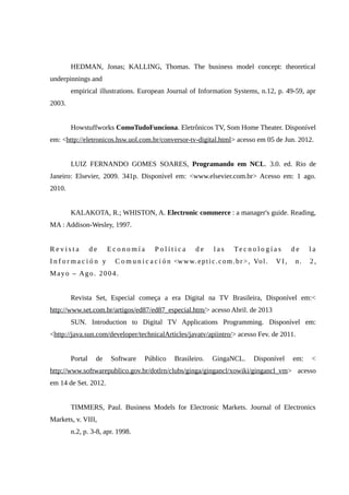 HEDMAN, Jonas; KALLING, Thomas. The business model concept: theoretical
underpinnings and
empirical illustrations. European Journal of Information Systems, n.12, p. 49-59, apr
2003.
Howstuffworks ComoTudoFunciona. Eletrônicos TV, Som Home Theater. Disponível
em: <http://eletronicos.hsw.uol.com.br/conversor-tv-digital.html> acesso em 05 de Jun. 2012.
LUIZ FERNANDO GOMES SOARES, Programando em NCL. 3.0. ed. Rio de
Janeiro: Elsevier, 2009. 341p. Disponível em: <www.elsevier.com.br> Acesso em: 1 ago.
2010.
KALAKOTA, R.; WHISTON, A. Electronic commerce : a manager's guide. Reading,
MA : Addison-Wesley, 1997.
R e v i s t a d e E c o n o m í a P o l í t i c a d e l a s Te c n o l o g í a s d e l a
I n f o r m a c i ó n y C o m u n i c a c i ó n <www.eptic.com.br>, Vol. VI, n. 2,
Mayo – Ago. 2004.
Revista Set, Especial começa a era Digital na TV Brasileira, Disponível em:<
http://www.set.com.br/artigos/ed87/ed87_especial.htm/> acesso Abril. de 2013
SUN. Introduction to Digital TV Applications Programming. Disponível em:
<http://java.sun.com/developer/technicalArticles/javatv/apiintro/> acesso Fev. de 2011.
Portal de Software Público Brasileiro. GingaNCL. Disponível em: <
http://www.softwarepublico.gov.br/dotlrn/clubs/ginga/gingancl/xowiki/gingancl_vm> acesso
em 14 de Set. 2012.
TIMMERS, Paul. Business Models for Electronic Markets. Journal of Electronics
Markets, v. VIII,
n.2, p. 3-8, apr. 1998.
 