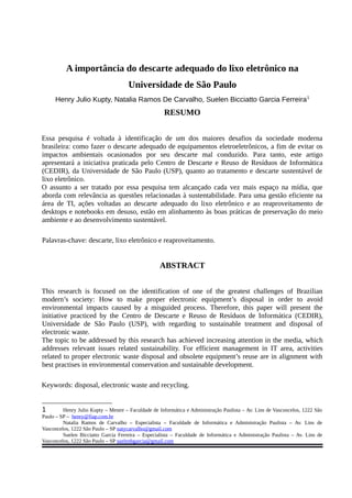 A importância do descarte adequado do lixo eletrônico na
Universidade de São Paulo
Henry Julio Kupty, Natalia Ramos De Carvalho, Suelen Bicciatto Garcia Ferreira1
RESUMO
Essa pesquisa é voltada à identificação de um dos maiores desafios da sociedade moderna
brasileira: como fazer o descarte adequado de equipamentos eletroeletrônicos, a fim de evitar os
impactos ambientais ocasionados por seu descarte mal conduzido. Para tanto, este artigo
apresentará a iniciativa praticada pelo Centro de Descarte e Reuso de Resíduos de Informática
(CEDIR), da Universidade de São Paulo (USP), quanto ao tratamento e descarte sustentável de
lixo eletrônico.
O assunto a ser tratado por essa pesquisa tem alcançado cada vez mais espaço na mídia, que
aborda com relevância as questões relacionadas à sustentabilidade. Para uma gestão eficiente na
área de TI, ações voltadas ao descarte adequado do lixo eletrônico e ao reaproveitamento de
desktops e notebooks em desuso, estão em alinhamento às boas práticas de preservação do meio
ambiente e ao desenvolvimento sustentável.
Palavras-chave: descarte, lixo eletrônico e reaproveitamento.
ABSTRACT
This research is focused on the identification of one of the greatest challenges of Brazilian
modern’s society: How to make proper electronic equipment’s disposal in order to avoid
environmental impacts caused by a misguided process. Therefore, this paper will present the
initiative practiced by the Centro de Descarte e Reuso de Resíduos de Informática (CEDIR),
Universidade de São Paulo (USP), with regarding to sustainable treatment and disposal of
electronic waste.
The topic to be addressed by this research has achieved increasing attention in the media, which
addresses relevant issues related sustainability. For efficient management in IT area, activities
related to proper electronic waste disposal and obsolete equipment’s reuse are in alignment with
best practises in environmental conservation and sustainable development.
Keywords: disposal, electronic waste and recycling.
1 Henry Julio Kupty – Mestre – Faculdade de Informática e Administração Paulista – Av. Lins de Vasconcelos, 1222 São
Paulo – SP – henry@fiap.com.br
Natalia Ramos de Carvalho – Especialista – Faculdade de Informática e Administração Paulista – Av. Lins de
Vasconcelos, 1222 São Paulo – SP natycarvalho@gmail.com
Suelen Bicciatto Garcia Ferreira – Especialista – Faculdade de Informática e Administração Paulista – Av. Lins de
Vasconcelos, 1222 São Paulo – SP suelenbgarcia@gmail.com
 
