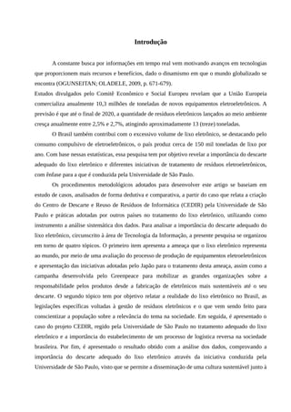 Introdução
A constante busca por informações em tempo real vem motivando avanços em tecnologias
que proporcionem mais recursos e benefícios, dado o dinamismo em que o mundo globalizado se
encontra (OGUNSEITAN; OLADELE, 2009, p. 671-679).
Estudos divulgados pelo Comitê Econômico e Social Europeu revelam que a União Europeia
comercializa anualmente 10,3 milhões de toneladas de novos equipamentos eletroeletrônicos. A
previsão é que até o final de 2020, a quantidade de resíduos eletrônicos lançados ao meio ambiente
cresça anualmente entre 2,5% e 2,7%, atingindo aproximadamente 13 (treze) toneladas.
O Brasil também contribui com o excessivo volume de lixo eletrônico, se destacando pelo
consumo compulsivo de eletroeletrônicos, o país produz cerca de 150 mil toneladas de lixo por
ano. Com base nessas estatísticas, essa pesquisa tem por objetivo revelar a importância do descarte
adequado do lixo eletrônico e diferentes iniciativas de tratamento de resíduos eletroeletrônicos,
com ênfase para a que é conduzida pela Universidade de São Paulo.
Os procedimentos metodológicos adotados para desenvolver este artigo se baseiam em
estudo de casos, analisados de forma dedutiva e comparativa, a partir do caso que relata a criação
do Centro de Descarte e Reuso de Resíduos de Informática (CEDIR) pela Universidade de São
Paulo e práticas adotadas por outros países no tratamento do lixo eletrônico, utilizando como
instrumento a análise sistemática dos dados. Para analisar a importância do descarte adequado do
lixo eletrônico, circunscrito à área de Tecnologia da Informação, a presente pesquisa se organizou
em torno de quatro tópicos. O primeiro item apresenta a ameaça que o lixo eletrônico representa
ao mundo, por meio de uma avaliação do processo de produção de equipamentos eletroeletrônicos
e apresentação das iniciativas adotadas pelo Japão para o tratamento desta ameaça, assim como a
campanha desenvolvida pelo Greenpeace para mobilizar as grandes organizações sobre a
responsabilidade pelos produtos desde a fabricação de eletrônicos mais sustentáveis até o seu
descarte. O segundo tópico tem por objetivo relatar a realidade do lixo eletrônico no Brasil, as
legislações específicas voltadas à gestão de resíduos eletrônicos e o que vem sendo feito para
conscientizar a população sobre a relevância do tema na sociedade. Em seguida, é apresentado o
caso do projeto CEDIR, regido pela Universidade de São Paulo no tratamento adequado do lixo
eletrônico e a importância do estabelecimento de um processo de logística reversa na sociedade
brasileira. Por fim, é apresentado o resultado obtido com a análise dos dados, comprovando a
importância do descarte adequado do lixo eletrônico através da iniciativa conduzida pela
Universidade de São Paulo, visto que se permite a disseminação de uma cultura sustentável junto à
 