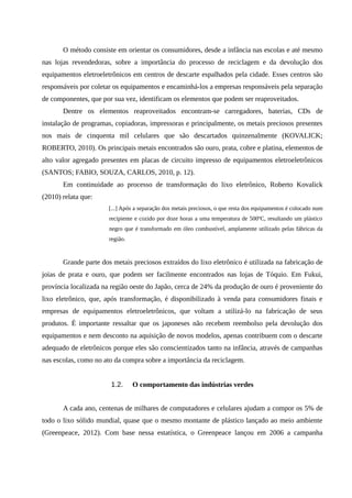 O método consiste em orientar os consumidores, desde a infância nas escolas e até mesmo
nas lojas revendedoras, sobre a importância do processo de reciclagem e da devolução dos
equipamentos eletroeletrônicos em centros de descarte espalhados pela cidade. Esses centros são
responsáveis por coletar os equipamentos e encaminhá-los a empresas responsáveis pela separação
de componentes, que por sua vez, identificam os elementos que podem ser reaproveitados.
Dentre os elementos reaproveitados encontram-se carregadores, baterias, CDs de
instalação de programas, copiadoras, impressoras e principalmente, os metais preciosos presentes
nos mais de cinquenta mil celulares que são descartados quinzenalmente (KOVALICK;
ROBERTO, 2010). Os principais metais encontrados são ouro, prata, cobre e platina, elementos de
alto valor agregado presentes em placas de circuito impresso de equipamentos eletroeletrônicos
(SANTOS; FABIO, SOUZA, CARLOS, 2010, p. 12).
Em continuidade ao processo de transformação do lixo eletrônico, Roberto Kovalick
(2010) relata que:
[...] Após a separação dos metais preciosos, o que resta dos equipamentos é colocado num
recipiente e cozido por doze horas a uma temperatura de 500ºC, resultando um plástico
negro que é transformado em óleo combustível, amplamente utilizado pelas fábricas da
região.
Grande parte dos metais preciosos extraídos do lixo eletrônico é utilizada na fabricação de
joias de prata e ouro, que podem ser facilmente encontrados nas lojas de Tóquio. Em Fukui,
província localizada na região oeste do Japão, cerca de 24% da produção de ouro é proveniente do
lixo eletrônico, que, após transformação, é disponibilizado à venda para consumidores finais e
empresas de equipamentos eletroeletrônicos, que voltam a utilizá-lo na fabricação de seus
produtos. É importante ressaltar que os japoneses não recebem reembolso pela devolução dos
equipamentos e nem desconto na aquisição de novos modelos, apenas contribuem com o descarte
adequado de eletrônicos porque eles são conscientizados tanto na infância, através de campanhas
nas escolas, como no ato da compra sobre a importância da reciclagem.
1.2. O comportamento das indústrias verdes
A cada ano, centenas de milhares de computadores e celulares ajudam a compor os 5% de
todo o lixo sólido mundial, quase que o mesmo montante de plástico lançado ao meio ambiente
(Greenpeace, 2012). Com base nessa estatística, o Greenpeace lançou em 2006 a campanha
 