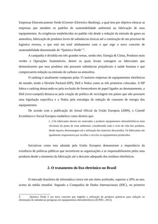 Empresas Eletronicamente Verde (Greener Eletronics Ranking), a qual tem por objetivo elencar as
empresas que atendem os padrões de sustentabilidade ambiental na fabricação de seus
equipamentos. As exigências estabelecidas no padrão vão desde a redução da emissão de gases na
atmosfera, fabricação de produtos livres de substâncias tóxicas até a construção de um processo de
logística reversa, o que está em total alinhamento com o que rege o novo conceito de
sustentabilidade denominado de “Química Verde” 2
.
A campanha é dividida em três grandes temas, sendo eles: Energia & Clima, Produtos mais
verdes e Operações Sustentáveis, dentre os quais levam vantagem os fabricantes que
demonstrarem que seus produtos não possuem substâncias prejudiciais à saúde humana e que
comprovarem redução na emissão de carbono na atmosfera.
O ranking é atualmente composto pelas 15 maiores empresas de equipamentos eletrônicos
do mundo, tendo a Hewlett Packard (HP), Dell e Nokia como as três primeiras colocadas. A HP
lidera o ranking destacando-se pela exclusão de fornecedores de papel ligados ao desmatamento, a
Dell (vice-campeã) destaca-se pela criação de política de reciclagem em países que não possuem
uma legislação específica e a Nokia pela estratégia de redução de consumo de energia dos
equipamentos.
De acordo com a publicação do Jornal Oficial da União Europeia (2009), o Comitê
Econômico e Social Europeu estabelece como diretriz que:
[...] Os fabricantes devem ser motivados a produzir equipamentos eletroeletrônicos mais
eficientes do ponto de vista ambiental, considerando todo o ciclo de vida dos produtos,
desde reparos, desmontagem até a utilização dos materiais descartados. Os fabricantes são
igualmente responsáveis por recolher e reciclar os equipamentos produzidos.
Iniciativas como esta adotada pela União Europeia demonstram a importância da
existência de políticas públicas que incentivem as organizações a se responsabilizarem pelos seus
produtos desde o momento da fabricação até o descarte adequado dos resíduos eletrônicos.
2. O tratamento do lixo eletrônico no Brasil
O mercado brasileiro de informática cresce em um ritmo acelerado, superior a 20% ao ano,
acima da média mundial. Segundo a Companhia de Dados Internacionais (IDC), no primeiro
2 Química Verde é um novo conceito que engloba a utilização de produtos químicos para redução ou
eliminação de substâncias perigosas em equipamentos eletroeletrônicos (IUPAC, 2012).
 