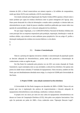 trimestre de 2011, o Brasil comercializou um número superior a 3,6 milhões de computadores,
sendo que destes 50,5% eram notebooks e 49,5% eram desktops.
Um estudo realizado pela Organização das Nações Unidas (ONU) apontou o Brasil como o
maior produtor per capita de resíduos eletrônicos entre os países emergentes (0.5 kg/cap. ano).
Outro ponto destacado foi a falta de informações e estudos sobre a produção e o destino dado aos
eletroeletrônicos no país. Ainda há poucos trabalhos científicos publicados que tratam sobre essa
questão de sustentabilidade, que é o descarte adequado do lixo eletrônico.
No que tange à legislação, a Lei 12305/2010 (Política Nacional de Resíduos Sólidos) tem
como principal alvo as empresas responsáveis pela produção, importação, distribuição e venda de
resíduos sólidos, cujo acúmulo no meio ambiente possa prejudicá-lo. Em seu artigo 47, proíbe a
destinação inadequada dos resíduos em recursos hídricos e a céu aberto.
1.
2.
2.1. Eventos e Conscientização
Nota-se a presença de algumas iniciativas voltadas à conscientização da população quanto
ao descarte adequado de eletroeletrônicos, porém ainda não promovem a disseminação de
conhecimento a todas as regiões do país.
Em São Paulo foi conduzido pela primeira vez em 2011 um evento chamado de Virada
Sustentável, o qual contemplou entre as suas atividades a coleta de lixo eletrônico. Em apenas oito
pontos da cidade foram coletadas 27 toneladas de equipamentos. Outra iniciativa, também em São
Paulo, que será detalhadamente abordada nesse artigo, é a criação do CEDIR pela Universidade de
São Paulo.
3. Projeto CEDIR – uma solução sustentável ao lixo eletrônico
A Universidade de São Paulo inaugurou em dezembro de 2009 o CEDIR. Trata-se de um
projeto que visa à implantação das práticas de reaproveitamento e descarte adequado de
equipamentos eletroeletrônicos como desktops, notebooks e celulares obsoletos.
O projeto teve seu início por meio de uma coleta de equipamentos eletroeletrônicos em
desuso no Centro de Computação Eletrônica (CCE), feita pelos seus próprios funcionários. Esta
ação foi praticada em junho de 2008 e ficou conhecida como “Operação Descarte Legal”.
 