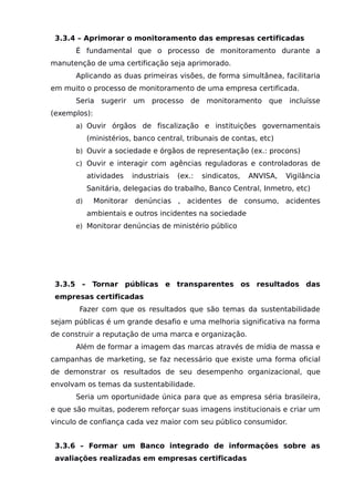 3.3.4 – Aprimorar o monitoramento das empresas certificadas
É fundamental que o processo de monitoramento durante a
manutenção de uma certificação seja aprimorado.
Aplicando as duas primeiras visões, de forma simultânea, facilitaria
em muito o processo de monitoramento de uma empresa certificada.
Seria sugerir um processo de monitoramento que incluísse
(exemplos):
a) Ouvir órgãos de fiscalização e instituições governamentais
(ministérios, banco central, tribunais de contas, etc)
b) Ouvir a sociedade e órgãos de representação (ex.: procons)
c) Ouvir e interagir com agências reguladoras e controladoras de
atividades industriais (ex.: sindicatos, ANVISA, Vigilância
Sanitária, delegacias do trabalho, Banco Central, Inmetro, etc)
d) Monitorar denúncias , acidentes de consumo, acidentes
ambientais e outros incidentes na sociedade
e) Monitorar denúncias de ministério público
3.3.5 – Tornar públicas e transparentes os resultados das
empresas certificadas
Fazer com que os resultados que são temas da sustentabilidade
sejam públicas é um grande desafio e uma melhoria significativa na forma
de construir a reputação de uma marca e organização.
Além de formar a imagem das marcas através de mídia de massa e
campanhas de marketing, se faz necessário que existe uma forma oficial
de demonstrar os resultados de seu desempenho organizacional, que
envolvam os temas da sustentabilidade.
Seria um oportunidade única para que as empresa séria brasileira,
e que são muitas, poderem reforçar suas imagens institucionais e criar um
vinculo de confiança cada vez maior com seu público consumidor.
3.3.6 – Formar um Banco integrado de informações sobre as
avaliações realizadas em empresas certificadas
 