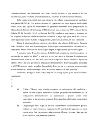 Aproximadamente 200 funcionários do Centro também levaram o lixo eletrônico de suas
residências e, como resultado, aproximadamente 5,2 toneladas de materiais foram coletadas.
Todo o material recolhido com essa iniciativa foi avaliado pelas empresas de reciclagem
em apenas R$1.200,00. Pelo volume do material, esperava-se um valor superior ao oferecido.
Sendo assim, para apoiar no entendimento do problema enfrentado, cinco pesquisadores do
Massachusetts Institute of Technology (MIT) vieram ao país no início de 2009. Segundo Tereza
Cristina M. B. Carvalho (2010), ex-diretora do CCE, concluiu-se que, como as empresas de
reciclagem trabalhavam focadas em um único material, o preço pago pelas peças era calculado
sobre a presença daquele material no equipamento e, não necessariamente, em todo o conjunto.
Diante de tais circunstâncias, tomou-se a decisão de criar o Centro de Descarte e Reuso de
Lixo Eletrônico, como uma alternativa para a desmontagem dos equipamentos eletroeletrônicos,
separação e destino adequado dos materiais para empresas especializadas por sua reciclagem.
A iniciativa partiu de um investimento de R$250 mil, alocação de cinco funcionários e a
preparação um galpão de 400m2
, o qual tem acesso para carga e descarga de equipamentos
eletroeletrônicos, além de uma área para classificação e separação do lixo eletrônico. A partir de
abril de 2010, o descarte que antes se limitava aos eletroeletrônicos da universidade foi expandido
e o CEDIR passou a receber aparelhos da população. Esta, por sua vez, passou a ter proximidade
com a iniciativa e a ser estimulada pela mídia ao descarte adequado de seus aparelhos.
Conforme a divulgação do CEDIR (2012), três são as etapas pelas quais está estruturada a
sua atuação:
1.
2.
3.
a) Coleta e Triagem: num primeiro momento, os equipamentos são recolhidos e,
através de uma triagem, identifica-se àqueles que podem ser reaproveitados. Os
computadores remanufaturados são direcionados a projetos sociais como
empréstimo, já que se espera o retorno desses aparelhos objetivando o seu destino
sustentável.
b) Categorização: nessa etapa são pesados e desmontados os equipamentos que não
puderam ser reaproveitados na etapa anterior. Os materiais são separados por tipo e
compactados. Dos computadores são separados diferentes tipos de cabos, carcaça
plástica e metais, que podem ser preciosos.
 