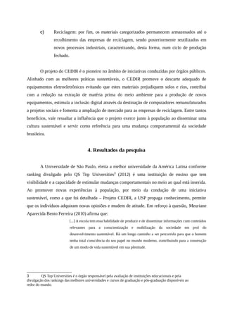 c) Reciclagem: por fim, os materiais categorizados permanecem armazenados até o
recolhimento das empresas de reciclagem, sendo posteriormente reutilizados em
novos processos industriais, caracterizando, desta forma, num ciclo de produção
fechado.
O projeto do CEDIR é o pioneiro no âmbito de iniciativas conduzidas por órgãos públicos.
Alinhado com as melhores práticas sustentáveis, o CEDIR promove o descarte adequado de
equipamentos eletroeletrônicos evitando que estes materiais prejudiquem solos e rios, contribui
com a redução na extração de matéria prima do meio ambiente para a produção de novos
equipamentos, estimula a inclusão digital através da destinação de computadores remanufaturados
a projetos sociais e fomenta a ampliação de mercado para as empresas de reciclagem. Entre tantos
benefícios, vale ressaltar a influência que o projeto exerce junto à população ao disseminar uma
cultura sustentável e servir como referência para uma mudança comportamental da sociedade
brasileira.
4. Resultados da pesquisa
A Universidade de São Paulo, eleita a melhor universidade da América Latina conforme
ranking divulgado pelo QS Top Universities3
(2012) é uma instituição de ensino que tem
visibilidade e a capacidade de estimular mudanças comportamentais no meio ao qual está inserida.
Ao promover novas experiências à população, por meio da condução de uma iniciativa
sustentável, como a que foi detalhada – Projeto CEDIR, a USP propaga conhecimento, permite
que os indivíduos adquiram novas opiniões e mudem de atitude. Em reforço à questão, Meuriane
Aparecida Bento Ferreira (2010) afirma que:
[...] A escola tem essa habilidade de produzir e de disseminar informações com conteúdos
relevantes para a conscientização e mobilização da sociedade em prol do
desenvolvimento sustentável. Há um longo caminho a ser percorrido para que o homem
tenha total consciência do seu papel no mundo moderno, contribuindo para a construção
de um modo de vida sustentável em sua plenitude.
3 QS Top Universities é o órgão responsável pela avaliação de instituições educacionais e pela
divulgação dos rankings das melhores universidades e cursos de graduação e pós-graduação disponíveis ao
redor do mundo.
 