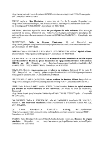 <http://www.jusbrasil.com.br/legislacao/817923/lei-do-lixo-tecnologico-lei-13576-09-sao-paulo-
sp>. Consultado em 05/05/2012.
FAPESP, Agência. Lixo Eletrônico: o outro lado da Era da Tecnologia. Disponível em:
<http://www.inovacaotecnologica.com.br/noticias/noticia.php?artigo=lixo-eletronico-outro-lado-
era-tecnologia&id=010125091030>. Consultado em 02/03/2012.
FERREIRA, Meuriane Aparecida Bento. Os paradigmas do meio ambiente: Uma educação
sustentável na escola. Disponível em: <http://www.webartigos.com/artigos/os-paradigmas-do-
meio-ambiente-uma-educacao-sustentavel-na-escola/55764/#ixzz22aKDr7KF>. Consultado em
31/07/2012.
GREENPEACE. Guide to Greener Electronics. 15. ed. Disponível em
<http://www.greenpeace.org/international/campaigns/toxics/electronics/how-the-companies-line-
up>. Consultado em 30/04/2013.
INTERNATIONAL UNION OF PURE AND APLLIED CHEMISTRY - IUPAC. Química Verde.
Disponível em: <http://quimicaverde.iq.usp.br/>. Consultado em 04/06/2012.
JORNAL OFICIAL DA UNIAO EUROPEIA. Parecer do Comité Económico e Social Europeu
sobre Enfrentar os desafios da gestão dos resíduos de equipamentos eléctricos e electrónicos
(REEE) na UE. Disponível em: <http://eur-lex.europa.eu/LexUriServ/LexUriServ.do?
uri=OJ:C:2009:175:0034:0036:PT:PDF>. Consultado em 01/03/2012.
KOVALICK, Roberto. Japão ganha com reciclagem de celulares. Edição de 03 de maio de
2010. Disponível em: <http://g1.globo.com/jornal-nacional/noticia/2010/05/japao-ganha-com-
reciclagem-de-celulares.html>. Consultado em 30/042013.
LEI FEDERAL 12.305/10 (02/08/2010). Política Nacional de Resíduos Sólidos. Disponível em:
<http://www.mma.gov.br/port/conama/legiabre.cfm?codlegi=636>. Consultado em 05/03/2012.
LEITE, Paulo Roberto; LAVEZ, Natalie; SOUZA, Vivian Mansano. Fatores da logística reversa
que influem no reaproveitamento do lixo eletrônico: Um estudo no setor de informática.
Disponível em
<http://www.simpoi.fgvsp.br/arquivo/2009/artigos/E2009_T00166_PCN20771.pdf>. Consultado
em 05/03/2012.
OGUNSEITAN, Oladele A.; SCHOENUNG, Julie M.; SAPHORES, Jean-Daniel M.; SHAPIRO,
Andrew A. The electronics Revolution: From E-wonderland to E-wasteland Science. Vol. 326,
p.671-679, 2009.
QS LATIN UNIVERISTY RANKINGS. Ranking 2012.Disponívelem:
<http://www.topuniversities.com/university-rankings/latin-american-university-rankings/2012>.
Consultado em 31/07/2012.
SANTOS, Fabio Henrique Silva dos; SOUZA, Carlos Eduardo Gomes de. Resíduos de origem
eletrônica. Disponível em <http://www.cetem.gov.br/publicacao/series_sta/sta-57.pdf>.
Consultado em 22/07/2012.
 