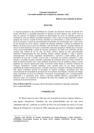 Consumo sustentável
Um estudo analítico da evolução do consumo verde
Roberto José Almeida de Pontes*
RESUMO
A crescente perspectiva das possibilidades de exaustão dos Recursos Naturais do planeta têm
levado indivíduos e a sociedade responsável a repensar, de forma objetiva, seus estilos, níveis e
tipos de consumo. O abandono de práticas de determinação do status do indivíduo a partir da
avaliação de como este adquire os produtos desejados, a ética, o quê e em quais quantidades este se
apropria dos recursos, levando de forma individual ou coletivamente, a recriar novos padrões e
níveis de consumo. A partir da conscientização do indivíduo, de sua interação com o meio social,
da sua absorção de novos saberes, oriundos da educação ambiental, a prática de mudanças de
hábitos, da forma como os bens são utilizados e são devolvidos à natureza, causando impactos de
menor ou maior dimensão, fez nascer o consumidor consciente de práticas voltadas para o consumo
verde, na pós-modernidade, a utopia do consumo sustentável. Um ideal a ser construído, não tão-
somente pela vontade de um só, mas, do desejo coletivo, egresso de uma conscientização
ambiental. Proporcionadora do ciclo aprender, praticar, analisar, aprender e, voltar a praticar,
incessantemente. De forma, reguladora, disciplinadora e coercitiva o poder público, que por
intermédio de suas leis e normas, invocou para a construção do consumo sustentável, o setor
privado, a sociedade em geral, chamados a participar da construção deste novo futuro, nascido da
união do desenvolvimento com o meio ambiente sustentável, locus de equilíbrio, justiça e acesso
equânime aos recursos naturais para todos. O presente estudo analisa as vertentes evolutivas do
Consumo Sustentável. Visando estabelecer como caminho único de um futuro próximo,
equilibrado da relação homem-natureza. Tomando como base a Educação Ambiental, formadora de
uma espiral ascendente nascida da percepção do desastre ecológico, ascendendo para uma
conscientização da necessidade de promoção de novas práticas de produção e consumo; do mitigar
ações consumistas em favor do suficiente e necessário; da preocupação com o economicamente
equilibrado e o socialmente justo. Assim, o presente trabalho reafirma a necessidade de se
promover ações com contornos de autogestão das ações dos cidadãos, que objetivem a prática
comum do Consumo Sustentável.
PALAVRAS-CHAVE: Consumo, desenvolvimento sustentável, educação ambiental,
ética, responsabilidade.
INTRODUÇÃO
No Brasil, nasce-se com a ideia que este é um país de recursos naturais infinitos, e
para alguns, inesgotáveis. Tamanhas são suas potencialidades que em suas terras
“plantando tudo dá”, conforme os escritos de Pero Vaz de Caminha em carta ao rei dom
Manuel de Portugal em 1º de maio de 1500, expressão que nos leva a entender a qualidade
*
Roberto José Almeida de Pontes, doutorando em Desenvolvimento e Meio Ambiente –
PRODEMA Universidade Federal do Ceará (UFC), bolsista CAPES/DS. E-mail: roberto-
pontes@hotmail.com.
 
