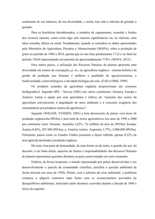 exuberante de sua natureza, de sua diversidade, e assim, tem sido a máxima de geração a
geração.
Para os brasileiros desinformados, a temática de esgotamento, exaustão e limites
dos recursos naturais, soam como algo sem maiores significâncias ou, no máximo, uma
ideia estranha, difusa ou irreal. Notadamente, quando se considera os dados apresentados
pelo Ministério da Agricultura, Pecuária e Abastecimento (MAPA), sobre a produção de
grãos no período de 1960 a 2010, aponta que no ano base produzíamos 17,2t e no final do
período 150,8t representando um aumento de aproximadamente 774%. (MAPA, 2011).
Para outros países, a utilização dos Recursos Naturais do planeta apresenta uma
diversidade em termos de concepções, p. ex., na agricultura orgânica - sistema holístico de
gestão da produção que fomenta e melhora a qualidade do agroecossistema, a
biodiversidade, ciclos biológicos e atividade biológica do solo. (FAO e OMS, 1999).
Os produtos oriundos da agricultura orgânica proporcionam um consumo
biodegradável. Segundo SÖL - Survey (2001) em vários continentes: Oceania, Europa e
América Latina a opção por esta agricultura é reflexo do “aumento dos custos da
agricultura convencional, à degradação do meio ambiente e à crescente exigência dos
consumidores por produtos isentos de agrotóxicos”.
Segundo (WILLER; YUSSEFI, 2001) a lista decrescente de países com áreas de
produção orgânica/ha (PO/ha) e área total de terras agricultáveis nos anos de 1998 a 2000
por continente eram: Oceania: Austrália 1,62%, 7,6 milhões de área de (PO/ha); Europa:
Áustria 8,43%, 287.900 (PO/ha); e, América Latina: Argentina 1,77%, 3.000.000 (PO/ha).
Entretanto, países como os Estados Unidos possuíam a época referida, apenas 0,22% de
área agrícola destinada à produção orgânica.
De resto, boa parte da humanidade, de uma forma ou de outra, a questão do uso, do
descarte, e em linha direta, aspectos de limites e responsabilidades dos Recursos Naturais
do planeta representam questões distantes ou para serem tratadas em outro momento.
Embora, de forma insipiente, o mundo representado por países desenvolvidos e em
desenvolvimento e parcela da comunidade científica, percebia a questão ambiental de
forma discreta nos anos de 1950s. Porém, com o advento da crise ambiental, o problema
começou a adquirir contornos mais fortes com os acontecimentos provindos de
desequilíbrios ambientais, noticiados pelos desastres ocorridos durante a década de 1960 e
início da seguinte.
 