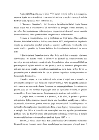 Araújo (2008) aponta que, os anos 1960s deram o inicio efetivo a abordagem de
assuntos ligados ao meio ambiente como materiais tóxicos, proteção à camada de ozônio,
biodiversidade, reparos de danos ambientais etc.
A “Primavera Silenciosa”, 1962, de autoria da ecologista Rachel Louise Carson,
marco inicial para a conscientização da necessidade de proteção ao meio ambiente, fez
surgir leis direcionadas para o enfrentamento, e contraponto ao desenvolvimento industrial
inconsequente tido como agente causador de agressões ao meio ambiente.
Avançou a conscientização, com a Conferência da ONU para o Meio Ambiente
Humano, intitulada Conferência de Estocolmo-Suécia, 1972, configurando-se na primeira
reunião de envergadura mundial, dirigida às questões Ambientais, reconhecida como
marco histórico, geradora de diversas Políticas de Gerenciamento Ambiental no mundo
todo.
A Conferência de Estocolmo trouxe à luz, de forma definitiva, questões relativas à
sobrevivência do planeta, como: o incentivo às políticas de desenvolvimento não
agressivas ao meio ambiente; conscientização de mandatários sobre a responsabilidade de
preservação das riquezas naturais de seus países; o dever do homem de proteger o meio
ambiente para a sua geração e as vindouras; declaração de que a fauna e a flora devem ser
preservadas para a sobrevivência da vida no planeta elegendo-as como patrimônio da
humanidade, dentre outras.
Naqueles tempos, a crise ambiental tinha como principal ator e causador, o
crescimento demográfico dos países em desenvolvimento, a partir das grandes demandas
sobre os recursos naturais do planeta. Entretanto, os maiores poluidores e degradadores do
planeta, dado os seus modelos de produção, eram os capitalistas do Norte, os grandes
consumidores de energias e recursos da natureza sendo, ainda, os mais poluidores.
A junção entre, o consumo e a produção, e do outro, o governo e políticas
ambientais no âmbito interno ou externo, trouxe uma chamada de atenção para os padrões
de produção, notadamente, para os países do grupo norte-ocidental. O cenário passou a ser
delineado pelas nações ditas industrializadas. Frise-se que diversos países com este status,
a exemplo dos E.U.A. e Austrália não contemplam em suas agendas governamentais
políticas claras de desenvolvimento ambientalmente sustentável, prevalecendo à margem
de responsabilidades registradas pelo protocolo de Kyoto, 1997, p. ex.
Em 1992, o Rio de Janeiro palco da II Conferência da ONU sobre Meio Ambiente e
Desenvolvimento Humano, maior fórum mundial ocorrido, teve como principal tema: O
 