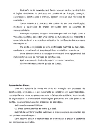 O desafio desta inovação será fazer com que os diversos institutos
e órgãos envolvidos no processo de concessão de licenças, outorgas,
autorizações, certificações e prêmios, possam interagir seus relatórios de
avaliações.
Tornar coerente o processo de concessão de uma certificação,
mediante a aprovação de órgãos envolvidos com os assuntos da
sustentabilidade.
Como por exemplo, imaginar que fosse possível um órgão como a
Vigilância sanitária, conceder uma licença de funcionamento, mediante a
uma visita ao local, e a consulta a relatórios de certificação dos processos
das empresas.
Ou ainda, a concessão de uma certificação ISO9001 ou ISO14001,
mediante a consulta oficial à órgãos públicos envolvidos com o tema .
Seria definitivamente a aplicação do conceito de Engajamento dos
stakeholders dentro do mercado de certificações.
Aplicar o conceito dentro do próprio processo normativo.
Assim como realizado em países da Europa.
Comentários Finais
Uma vez aplicada às linhas de visão da inovação em processos de
certificações, premiações e até elaboração de relatórios de sustentabilidade,
conseguiríamos tornar os processos mais próximos da realidade, incentivando
as organizações a promoverem modificações profundas em suas práticas de
gestão, e aproximaríamos estes processos da sociedade.
Melhorando sua credibilidade.
Ou então continuaremos da forma que está.
Submetida às interpretações subjetivas e circunstanciais, construídas por
campanhas mercadológicas.
Sem possível existir a oportunidade de demonstrar e provar a coerência
das campanhas realizadas.
 