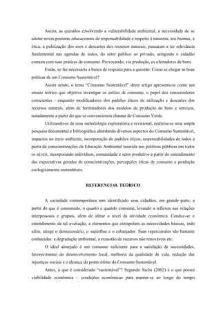 Assim, as questões envolvendo a vulnerabilidade ambiental, a necessidade de se
adotar novas posturas educacionais de responsabilidade e respeito à natureza, aos biomas, a
ética, a politização dos usos e descartes dos recursos naturais, passaram a ter relevância
fundamental nas agendas de todos, do setor público ao privado, atingindo o cidadão
comum com suas práticas de consumo. Provocando, via produção, os ofertadores de bens.
Então, se faz necessária a busca de resposta para a questão: Como se chegar as boas
práticas de um Consumo Sustentável?
Assim sendo, o tema “Consumo Sustentável” deste artigo apresenta-se como um
ensaio teórico que objetiva investigar os estilos de consumo, o papel dos consumidores
conscientes - enquanto modificadores dos padrões éticos de utilização e descartes dos
recursos naturais, além de formatadores dos modelos de produção de bens e serviços,
notadamente a partir do que se convencionou chamar de Consumo Verde.
Utilizando-se de uma metodologia exploratória e revisional, realizou-se uma ampla
pesquisa documental e bibliográfica abordando diversos aspectos do Consumo Sustentável,
impactos no meio ambiente, incorporação de padrões éticos, responsabilidades de todos a
partir de conscientizações da Educação Ambiental inserida nas políticas públicas em todos
os níveis, incorporando indivíduos, comunidade e setor produtivo a partir do entendimento
das expectativas geradas de conscientizações, percepções éticas de consumo e produção
ecologicamente sustentáveis.
REFERENCIAL TEÓRICO
A sociedade contemporânea tem identificado seus cidadãos, em grande parte, a
partir do que é consumido, o quanto e quando consome, levando a reflexos nas relações
interpessoais e grupais, além de afetar o nível da atividade econômica. Conduz-se o
entendimento de tal avaliação, a elementos que extrapolam as necessidades básicas, indo
além, atinge o desnecessário, o supérfluo e o esbanjador. Suas repercussões são bastante
conhecidas: a degradação ambiental, a exaustão de recursos não renováveis etc.
O ideal almejado é um consumo suficiente para a satisfação de necessidades,
favorecimento do desenvolvimento local, melhoria da qualidade de vida, redução das
injustiças sociais e o alcance do ponto ótimo do Consumo Sustentável.
Antes, o que é considerado “sustentável”? Segundo Sachs (2002) é o que possui
viabilidade econômica – condições econômicas para manter-se ao longo do tempo
 