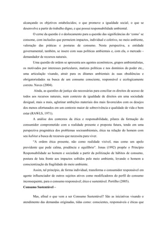 alcançando os objetivos estabelecidos; o que promove a igualdade social; o que se
desenvolve a partir do trabalho digno, e que possui responsabilidade ambiental.
O cerne da questão é o deslocamento para a questão das significâncias do ‘como’ se
consome, com inclusões que permeiem impactos, individual e coletivo, no meio ambiente,
valoração das práticas e posturas de consumo. Nesta perspectiva, a entidade
governamental, também, se insere com suas políticas ambientais e, com ela, o mercado -
demandador de recursos naturais.
Uma questão de ordem se apresenta aos agentes econômicos, grupos ambientalistas,
os motivados por interesses particulares, matizes políticas e nos domínios do poder etc.,
uma articulação visando, atrair para os ditames ambientais às suas obediências e
obrigatoriedades na busca de um consumo consciente, responsável e ecologicamente
correto. Naves (2004).
Ainda, as questões de justiça são necessárias para conciliar os direitos de acesso de
todos aos recursos naturais, num contexto de igualdade de direitos em uma sociedade
desigual, mais a mais, aglutinar ambições materiais dos mais favorecidos com os desejos
dos menos afortunados em um contexto maior de sobrevivência e qualidade de vida e bem
estar (RAWLS, 1971).
A análise dos contextos da ética e responsabilidade, pilares da formação do
consumidor comprometido com a realidade presente e proposta futura, tendo em uma
perspectiva pragmática dos problemas socioambientais, ética na relação do homem com
seu habitat a busca de recursos que necessita para viver.
“A ordem ética presente, não como realidade visível, mas como um apelo
previdente que pede calma, prudência e equilíbrio”. Jonas (1992) propõe o Princípio
Responsabilidade ao homem e sociedade a partir da politização de hábitos de consumo,
postura de luta frente aos impactos sofridos pelo meio ambiente, levando o homem a
conscientização da fragilidade do meio ambiente.
Assim, tal princípio, de forma individual, transforma o consumidor responsável em
agente influenciador de outros sujeitos ativos como modificadores do perfil do consumo
inconsequente, para o consumo responsável; ético e sustentável. Portilho (2005).
Consumo Sustentável –
Mas, afinal o que vem a ser Consumo Sustentável? São as iniciativas visando o
atendimento das demandas originadas, tidas como: conscientes, responsáveis e éticas que
 
