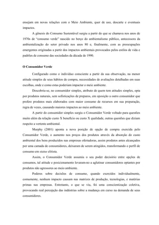 ensejam em novas relações com o Meio Ambiente, quer de uso, descarte e eventuais
impactos.
A gênesis do Consumo Sustentável surgiu a partir do que se chamava nos anos de
1970s de “consumo verde” nascido no berço do ambientalismo público, antecessora da
ambientalização do setor privado nos anos 80 e, finalmente, com as preocupações
emergentes originadas a partir dos impactos ambientais provocados pelos estilos de vida e
padrões de consumo das sociedades da década de 1990.
O Consumidor Verde
Configurado como o indivíduo consciente a partir da sua observação, na menor
atitude simples de seus hábitos de compra, necessidades de avaliações detalhadas em suas
escolhas, onde e como estas poderiam impactar o meio ambiente.
Descobriu-se, no consumidor simples, atributo de quem tem atitudes simples, opta
por produtos naturais, sem sofisticações de preparos, em oposição a outro consumidor que
prefere produtos mais elaborados com maior consumo de recursos em sua preparação,
regra de vezes, causando maiores impactos ao meio ambiente.
A partir do consumidor simples surgiu o Consumidor Verde voltado para questões
muito além da relação custo X benefício ou custo X qualidade, outras questões que diziam
respeito a vertente ambiental.
Murphy (2001) aponta a nova posição de opção de compra exercida pelo
Consumidor Verde, o aumento nos preços dos produtos através da absorção do custo
ambiental dos bens produzidos nas empresas ofertadoras, assim produtos antes alcançados
por uma camada de consumidores, deixaram de serem atingidos, transformando o perfil de
consumo em status elitista.
Assim, o Consumidor Verde assumiu o seu poder decisório entre opções de
consumos, tal atitude e posicionamento levaram-no a aglutinar consumidores optantes por
produtos não agressores ao meio ambiente.
Poderes sobre decisões de consumo, quando exercidos individualmente,
comumente, nenhum impacto causam nas matrizes de produção, tecnologias, e matérias
primas nas empresas. Entretanto, o que se viu, foi uma conscientização coletiva,
provocando real percepção das indústrias sobre a mudança em curso na demanda de seus
consumidores.
 