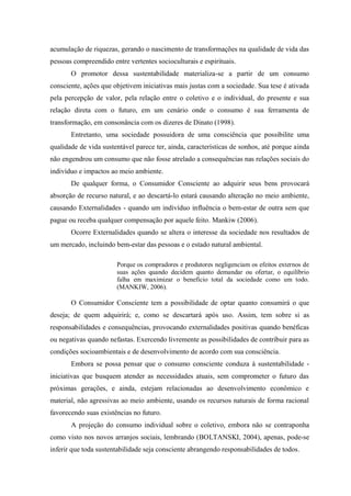 acumulação de riquezas, gerando o nascimento de transformações na qualidade de vida das
pessoas compreendido entre vertentes socioculturais e espirituais.
O promotor dessa sustentabilidade materializa-se a partir de um consumo
consciente, ações que objetivem iniciativas mais justas com a sociedade. Sua tese é ativada
pela percepção de valor, pela relação entre o coletivo e o individual, do presente e sua
relação direta com o futuro, em um cenário onde o consumo é sua ferramenta de
transformação, em consonância com os dizeres de Dinato (1998).
Entretanto, uma sociedade possuidora de uma consciência que possibilite uma
qualidade de vida sustentável parece ter, ainda, características de sonhos, até porque ainda
não engendrou um consumo que não fosse atrelado a consequências nas relações sociais do
indivíduo e impactos ao meio ambiente.
De qualquer forma, o Consumidor Consciente ao adquirir seus bens provocará
absorção de recurso natural, e ao descartá-lo estará causando alteração no meio ambiente,
causando Externalidades - quando um indivíduo influência o bem-estar de outra sem que
pague ou receba qualquer compensação por aquele feito. Mankiw (2006).
Ocorre Externalidades quando se altera o interesse da sociedade nos resultados de
um mercado, incluindo bem-estar das pessoas e o estado natural ambiental.
Porque os compradores e produtores negligenciam os efeitos externos de
suas ações quando decidem quanto demandar ou ofertar, o equilíbrio
falha em maximizar o benefício total da sociedade como um todo.
(MANKIW, 2006).
O Consumidor Consciente tem a possibilidade de optar quanto consumirá o que
deseja; de quem adquirirá; e, como se descartará após uso. Assim, tem sobre si as
responsabilidades e consequências, provocando externalidades positivas quando benéficas
ou negativas quando nefastas. Exercendo livremente as possibilidades de contribuir para as
condições socioambientais e de desenvolvimento de acordo com sua consciência.
Embora se possa pensar que o consumo consciente conduza à sustentabilidade -
iniciativas que busquem atender as necessidades atuais, sem comprometer o futuro das
próximas gerações, e ainda, estejam relacionadas ao desenvolvimento econômico e
material, não agressivas ao meio ambiente, usando os recursos naturais de forma racional
favorecendo suas existências no futuro.
A projeção do consumo individual sobre o coletivo, embora não se contraponha
como visto nos novos arranjos sociais, lembrando (BOLTANSKI, 2004), apenas, pode-se
inferir que toda sustentabilidade seja consciente abrangendo responsabilidades de todos.
 