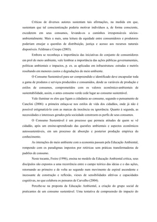 Críticas de diversos autores sustentam tais afirmações, na medida em que,
sustentam que tal conscientização poderia motivar indivíduos a, de forma consciente,
excederem em seus consumos, levando-os a caminhos irresponsáveis sócios-
ambientalmente. Mais a mais, uma leitura da equidade entre consumidores e produtores
poderiam ensejar a questões de distribuição, justiça e acesso aos recursos naturais
disponíveis. Feldman e Crespo (2003).
Embora se reconheça a importância das iniciativas do conjunto de consumidores
em prol do meio ambiente, vale lembrar a importância das ações públicas governamentais,
políticas ambientais e impactos, p. ex. as aplicadas em infraestrutura: estradas e metrôs
resultando em menores custos e degradações do meio ambiente.
O Consumo Sustentável para ser compreendido e identificado deve encapsular toda
a gama de produtos e serviços produzidos e consumidos, desde as variáveis de produção e
estilos de consumos, comprometidos com os valores econômico-ambientais de
sustentabilidade, assim, o antes consumo verde cede lugar ao consumo sustentável.
Vale iluminar os elos que ligam a cidadania ao consumo, segundo o pensamento de
Canclini (2006): a primeira enlaça-se nos estilos de vida dos cidadãos, onde já não é
possível estigmatizá-lo com as marcas da inocência ou ignorância. Quanto à segunda, as
necessidades e interesses gerados pela sociedade constroem os perfis de seus consumos.
O Consumo Sustentável é um processo que permeia atitudes de quem se vê
cidadão, após um ensino-aprendizado das questões ambientais e aspectos econômicos
autossustentáveis, em um processo de absorção e posterior produção empírica do
conhecimento.
As interações do meio ambiente com a economia passam pela Educação Ambiental,
rompendo com os paradigmas impostos por retóricas sem práticas transformadoras de
padrões de consumo.
Neste tocante, Freire (1996), ensina no modelo da Educação Ambiental critica, seus
discípulos são expostos a uma recorrência entre o campo teórico das ideias e o das ações,
retornando ao primeiro e de volta ao segundo num movimento de espiral ascendente e
incessante de construção e reflexão, vieses de sensibilidades afetivas e capacidades
cognitivas, no que colabora os pensares de Carvalho (2004).
Percebe-se na proposta da Educação Ambiental, a criação do grupo social de
praticantes de um consumo sustentável. Uma tentativa de compreensão do impacto do
 