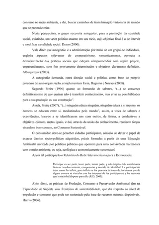 consumo no meio ambiente, e daí, buscar caminhos de transformação visionária do mundo
que se pretende criar.
Nesta perspectiva, o grupo necessita autogestar, para a promoção da equidade
social, existindo, um vetor político atuante em seu meio, cujo objetivo final é o de intervir
e modificar a realidade social. Demo (2000).
Vale dizer que autogestão é a administração por meio de um grupo de indivíduos,
engloba aspectos relevantes do cooperativismo, semanticamente, permeia a
democratização das práticas sociais que estejam comprometidos com algum projeto,
empreendimento, com fins previamente determinados e objetivos claramente definidos.
Albuquerque (2003).
A autogestão demanda, outra direção social e política, como fruto do próprio
processo de auto-organização, complementam Faria, Dagnino e Novaes (2008).
Segundo Freire (1996) quanto ao formando de saberes, “(...) se convença
definitivamente de que ensinar não é transferir conhecimento, mas criar as possibilidades
para a sua produção ou sua construção”.
Ainda, Freire (2007), “(...) ninguém educa ninguém, ninguém educa a si mesmo, os
homens se educam entre si, mediatizados pelo mundo”, assim, a troca de saberes e
experiências, leva-os a se identificarem uns com outros, de forma, a conduzir-se a
objetivos comuns, metas iguais, e daí, através da união do conhecimento, reunirem forças
visando o bem-comum, ao Consumo Sustentável.
O consumidor deve-se perceber cidadão participante, cônscio do dever e papel de
exercer direitos sócio-políticos adquiridos, práxis formadas a partir de uma Educação
Ambiental norteada por políticas públicas que apontem para uma convivência harmônica
com o meio ambiente, ou seja, ecológica e economicamente sustentável.
Apoia tal participação o Relatório da Rede Interamericana para a Democracia:
Participar es ser parte, tener parte, tomar parte, y esto implica três condiciones
básicas: involucramiento, compromiso y sentido de identidad. La participación
tiene como fin influir, pero influir en los procesos de toma de decisiones que de
alguna manera se vinculan con los intereses de los participantes y los recursos
que la sociedad dispone para ello (RID, 2005).
Além disso, as práticas de Produção, Consumo e Preservação Ambiental têm na
Capacidade de Suporte suas fronteiras de sustentabilidade, que diz respeito ao nível de
população e consumo que pode ser sustentado pela base de recursos naturais disponíveis.
Harris (2006).
 