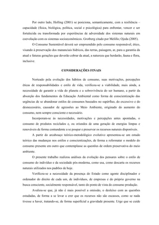 Por outro lado, Holling (2001) se posiciona, semanticamente, com a resiliência –
capacidade (física, biológica, política, social e psicológica) para enfrentar, vencer e ser
fortalecida ou transformada por experiências de adversidade dos sistemas naturais em
coevolução com os sistemas socioeconômicos. Grotberg citado por Melillo; Ojeda (2005).
O Consumo Sustentável deverá ser empreendido pelo consumo responsável, ético,
visando à preservação dos mananciais hídricos, das terras, paisagem, ar, para a garantia da
atual e futuras gerações que deverão cobrar da atual, a natureza que herdarão, fauna e flora,
inclusive.
CONSIDERAÇÕES FINAIS
Norteado pela evolução dos hábitos de consumo, suas motivações, percepções
éticas de responsabilidades e estilo de vida, verificou-se a viabilidade, mais ainda, a
necessidade de garantir a vida do planeta e a sobrevivência do ser humano, a partir da
absorção dos fundamentos da Educação Ambiental como forma de conscientização das
urgências de se abandonar estilos de consumos baseados no supérfluo, do excessivo e do
desnecessário, causador de agressões ao Meio Ambiente, originado do aumento do
consumo, nem sempre consciente e necessário.
Incorporam-se às necessidades, motivações e percepções antes apontadas, o
consumo de produtos reciclados e, ou oriundos de uma geração de energias limpas e
renováveis de forma contundente a se poupar e preservar os recursos naturais disponíveis.
A partir do arcabouço teórico-metodológico evolutivo apresentou-se um estudo
teórico das mudanças nos estilos e conscientizações, de forma a reformatar o modelo do
consumo presente em outro que contemplasse as questões de ordem preservativa do meio
ambiente.
O presente trabalho realizou análises da evolução dos pensares sobre o estilo de
consumo do indivíduo e da sociedade pós-moderna, como usa, como descarta os recursos
naturais utilizados nos padrões de hoje.
Verificou-se a necessidade da presença do Estado como agente disciplinador e
ordenador do direito de cada um, de indivíduos, de empresas e do próprio governo na
busca consciente, socialmente responsável, tanto do ponto de vista do consumo produção.
Avaliou-se que, já não é mais possível a omissão, o desleixo com as questões
estudadas, de forma a se levar a crer que os recursos não são escassos, como se nada
tivesse a haver, tratando-se, de forma superficial a gravidade presente. Urge que se cuide
 