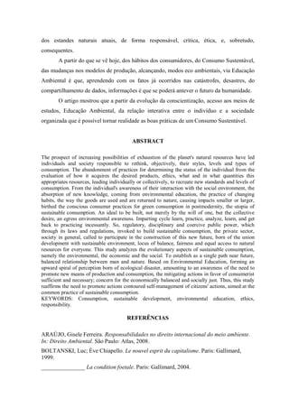 dos estandes naturais atuais, de forma responsável, crítica, ética, e, sobretudo,
consequentes.
A partir do que se vê hoje, dos hábitos dos consumidores, do Consumo Sustentável,
das mudanças nos modelos de produção, alcançando, modos eco ambientais, via Educação
Ambiental é que, aprendendo com os fatos já ocorridos nas catástrofes, desastres, do
compartilhamento de dados, informações é que se poderá antever o futuro da humanidade.
O artigo mostrou que a partir da evolução da conscientização, acesso aos meios de
estudos, Educação Ambiental, da relação interativa entre o indivíduo e a sociedade
organizada que é possível tornar realidade as boas práticas de um Consumo Sustentável.
ABSTRACT
The prospect of increasing possibilities of exhaustion of the planet's natural resources have led
individuals and society responsible to rethink, objectively, their styles, levels and types of
consumption. The abandonment of practices for determining the status of the individual from the
evaluation of how it acquires the desired products, ethics, what and in what quantities this
appropriates resources, leading individually or collectively, to recreate new standards and levels of
consumption. From the individual's awareness of their interaction with the social environment, the
absorption of new knowledge, coming from environmental education, the practice of changing
habits, the way the goods are used and are returned to nature, causing impacts smaller or larger,
birthed the conscious consumer practices for green consumption in postmodernity, the utopia of
sustainable consumption. An ideal to be built, not merely by the will of one, but the collective
desire, an egress environmental awareness. Imparting cycle learn, practice, analyze, learn, and get
back to practicing incessantly. So, regulatory, disciplinary and coercive public power, which
through its laws and regulations, invoked to build sustainable consumption, the private sector,
society in general, called to participate in the construction of this new future, born of the union
development with sustainable environment, locus of balance, fairness and equal access to natural
resources for everyone. This study analyzes the evolutionary aspects of sustainable consumption,
namely the environmental, the economic and the social. To establish as a single path near future,
balanced relationship between man and nature. Based on Environmental Education, forming an
upward spiral of perception born of ecological disaster, amounting to an awareness of the need to
promote new means of production and consumption, the mitigating actions in favor of consumerist
sufficient and necessary; concern for the economically balanced and socially just. Thus, this study
reaffirms the need to promote actions contoured self-management of citizens' actions, aimed at the
common practice of sustainable consumption.
KEYWORDS: Consumption, sustainable development, environmental education, ethics,
responsibility.
REFERÊNCIAS
ARAÚJO, Gisele Ferreira. Responsabilidades no direito internacional do meio ambiente.
In: Direito Ambiental. São Paulo: Atlas, 2008.
BOLTANSKI, Luc; Ève Chiapello. Le nouvel esprit du capitalisme. Paris: Gallimard,
1999.
_______________ La condition foetale. Paris: Gallimard, 2004.
 