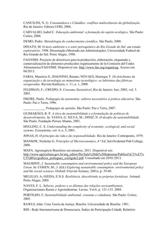 CANCILINI, N. G. Consumidores e Cidadãos: conflitos multiculturais da globalização.
Rio de Janeiro: Editora UFRJ, 2006.
CARVALHO, Isabel C. Educação ambiental: a formação do sujeito ecológico. São Paulo:
Cortez, 2004.
DEMO, Pedro. Metodologia do conhecimento científico. São Paulo, 2000.
DINATO, M. O meio ambiente e o setor petroquímico do Rio Grande do Sul: um estudo
exploratório. 1998. Dissertação (Mestrado em Administração), Universidade Federal do
Rio Grande do Sul. Porto Alegre, 1998.
FAO/OMS. Proyecto de directrices para la producción, elaboración, etiquetado y
comercialización de alimentos producidos orgánicamente de la Comisión del Codex
Alimentarius/FAO/OMS. Disponível em: http://www.fao.org/organicag. Acesso em:
04/2013.
FARIA, Maurício S.; DAGNINO, Renato; NOVAES, Henrique T. Do fetichismo da
organização e da tecnologia ao mimetismo tecnológico: os labirintos das fábricas
recuperadas. Revista Katálysis, v. 11, n. 1, 2008.
FELDMAN, F.; CRESPO, S. Consumo Sustentável, Rio de Janeiro: Iser, 2003, vol. 3.
2003.
FREIRE, Paulo. Pedagogia da autonomia: saberes necessários à prática educativa. São
Paulo: Paz e Terra, 1996.
_____________ Pedagogia da opinião. São Paulo: Paz e Terra, 2007.
GUIMARÃES, R. P. A ética da sustentabilidade e a formulação de políticas de
desenvolvimento. In: VIANA, G. SILVA, M.; DINIZ, N. O desafio da sustentabilidade.
São Paulo: Fundação Perseu Abamo, 2001.
HOLLING, C. S. Understanding the complexity of economic, ecological, and social
systems. Ecosystems, vol. 4, n. 5, 2001.
JONAS, H. O princípio da vida e da responsabilidade. Rio de Janeiro: Contraponto, 1979.
MANKIW, Nicholas G. Principles of Microeconomics, 4 ª Ed. Sul-Ocidental Pub College,
2006.
MAPA. Agronegócio Brasileiro em números. 2011. Disponível em:
http://www.agricultura.gov.br/arq_editor/file/Sala%20de%20Imprensa/Publica%C3%A7%
C3%B5es/graficos_portugues_corrigido2.pdf. Consultado em 20/01/2013.
MAURPHY, J. Sustainable consumption and environmental policy and the European
Union. In: COHEN, M.; J. (Ed.) Exploring sustainable consumption: environmental policy
and the social sciences. Oxford: Elsevier Science, 2001a. p. 39-60.
MELILLO, A; OJEDA, E.N.S. Resiliência, descobrindo as próprias fortalezas. Artmed:
Porto Alegre, 2005.
NAVES, F. L. Saberes, poderes e os dilemas das relações socioambientais.
Organizacionais Rurais e Agroindústrias. Lavras. Vol.6. p. 121-133. 2004.
PORTILHO, F; Sustentabilidade ambiental, consumo e cidadania. São Paulo: Cortez,
2005.
RAWLS, John. Uma Teoria da Justiça. Brasília. Universidade de Brasília. 1981.
RID - Rede Interamericana de Democracia. Índice de Participação Cidadã. Relatório
 