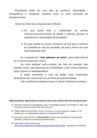 Entraríamos então em uma fase de coerência, objetividade ,
transparência e integração completa entre os vário processos de
reconhecimento.
Deixemos então duas perguntas para reflexão:
1) Em que ponto está a credibilidade de normas
internacionais/instrumentos de gestão e prêmios, perante as
expectativas e necessidades da sociedade?
2) Em qual medida as normas contribuem de fato para a melhoria
da qualidade de vida da sociedade, tal qual a forma com que
está implantada hoje?
Se a resposta for, “não sabemos ao certo”, essa então deveria
ser a hora de pesquisar e inovar.
Ou como qualquer outro produto, por falta de inovação, eles
poderão morrer pela descrença da credibilidade e pela imensa distância
entre a teoria e a realidade/prática.
E então correremos o risco de perder estas importantes
ferramentas que nos ensinam os caminhos da sustentabilidade.
Sob a justificativa subjetiva de que a “teoria é diferente na prática”.
BIBLIOGRAFIA, BIOGRAFIAS, PÁGINAS OFICIAIS E DOCUMENTOS PESQUISADOS
1) Roosevelt, Theodore An Autobiography, 1913, The MacMillan Company, "On October 27, 1858, I was
born at No. 28 East Twentieth Street, New York City..."
2) Thayer, William Roscoe (1919). Theodore Roosevelt: An Intimate Biography, Chapter I, p. 20.
Bartleby.com. (em inglês) Página visitada em 1 de setembro de 2012.
3) Roosevelt, Theodore (1913) – O Rio da Duvida , história sobre expedição de Roosevelt pela
Amazônia , juntamente com Marechal Candido Rondon .
4) 1906, Site do Prêmio Nobel da Paz:
http://www.nobelprize.org/nobel_prizes/peace/laureates/1906/ - visitado em 17.03.2013
 