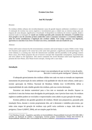 Eventos Lixo Zero
José M. Furtado 1
Resumo
Os resíduos sólidos urbanos são reconhecidamente causa de grande impacto ambiental, econômico e social.
A realização de eventos traz novos negócios e investimentos para a cidade mas ao mesmo tempo gera um
impacto de curta duração, significativo e localizado. O desperdício na indústria de eventos é grande, desde o
material usado na montagem de stands aos resíduos gerados pelo consumo dos visitantes. O modelo Lixo
Zero propõe o uso de conceitos já bem conhecidos como o consumo consciente e a economia solidária,
além do estrito atendimento à legislação dos resíduos sólidos. Este artigo comenta esta legislação,
apresenta os conceitos Lixo Zero e Evento Lixo Zero, concluindo com um estudo de caso.
Abstract
Urban solid waste is known by the environmental, economic and social impact it causes. Public events bring
new business and capital to the venue but at the same time generate a significant concentrated impact. The
event industry is a wasting one, from the infrastructure assembly and dis-assembly to the garbage visitors
throw away. Zero Waste purposes the use of known concepts like responsible consumption, social business
and strict adhere to the legislation. This article comments the recent Brazilian solid waste legislation and
presents the Zero Waste, Zero Waste Event concepts, closing with a case study.
Introdução
“A gente tem que romper esse paradigma de que reciclar é coisa de pobre.
Reciclar é coisa de gente inteligente” (Santos, 2012)
O adequado gerenciamento dos resíduos sólidos tem cada vez mais se tornado um importante
instrumento de preservação do meio ambiente e da qualidade de vida do meio urbano, sendo que a
recente aprovação da Política Nacional de Resíduos Sólidos (Lei 12.305/2010), define a
responsabilidade de cada cidadão gerador dos resíduos, pela sua correta destinação.
Encontrar um destino sustentável para o lixo tem se mostrado um desafio. Separar os
recicláveis é uma das formas mais divulgadas de participação, mas é preciso fazer mais. Os resíduos
orgânicos também podem ser reciclados e reaproveitados como adubo ou para geração de energia.
Eventos públicos são grandes geradores de resíduos. Desde seus preparativos, passando pela
instalação física, durante o evento propriamente dito, até o desmonte e trabalhos pós-evento, por
todas estas etapas há geração de resíduos cujo perfil varia conforme a etapa, indo desde os
perigosos, Classe I (ABNT, 2004), até um simples papel de bala.
1 José Mendonça Furtado – Engenheiro, especialista em Sustentabilidade e Responsabilidade Social pela UNICAMP, 2009, é
consultor em destinação de resíduos e compostagem. Gerencia projetos socioambientais. Prêmio RAC-SANASA de
Responsabilidade Ambiental, 2010, é sócio fundador da Novaterra Ambiental. josefurtado@novaterraambiental.com.br
 