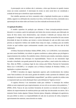 A preocupação com os resíduos não é, entretanto, a única que devemos ter quando visamos
tornar um evento sustentável. A intervenção do evento no meio social deve ser considerada e
avaliada de forma que os benefícios sejam maximizados.
Este trabalho apresenta um breve comentário sobre a legislação brasileira para os resíduos
sólidos, seguem-se as definições dos conceitos Lixo Zero, e de Evento Lixo Zero, concluindo com a
apresentação de um relato sobre um Evento Lixo Zero realizado em fevereiro de 2013.
A Legislação Brasileira
O modelo capitalista de produção que adotamos é linear (extração-produção-consumo-
descarte) e se sustenta a partir da exploração sem limites dos recursos naturais, para fabricação em
massa de bens muitas vezes desnecessários, cujo consumo é induzido por maciças doses de
propaganda. O estágio final deste sistema é a geração de um volume incontrolável de uma enorme
diversidade de tipos de resíduos, que tornam a correta destinação de cada um deles numa tarefa
próxima ao impossível. Embora este modelo linear esteja em xeque, a mudança para um modelo
circular no qual resíduos sejam continuamente reusados como insumos, não tem sido de fácil
implantação.
A Política Nacional de Resíduos Sólidos (PNRS, 2010), Lei 12.305/2010, é um instrumento
que entre outras finalidades, visa induzir os agentes econômicos a adotar práticas que privilegiem o
reaproveitamento dos resíduos. Ela estabelece metas e diretrizes para estados, municípios, empresas
e cidadãos definindo uma hierarquia de responsabilidades. Trata-se de um instrumento legal
inovador e desafiador com grande potencial de alterar, para melhor, o atual cenário dos resíduos no
País. Além da PNRS, o arcabouço legal da área começa pela Política Nacional de Saneamento
Básico (Lei 11.445/2007), e se completa com as Políticas Estaduais de Resíduos Sólidos, e as
legislações e os planos municipais.
A PNRS é inovadora em alguns importantes aspectos: pelo reconhecimento dos resíduos
como “bem econômico e de valor social, gerador de trabalho e renda e promotor de cidadania”; pela
introdução do conceito de “responsabilidade compartilhada”, que define o gerador do resíduo como
co-responsável pela sua correta destinação final; e pela definição da “logística reversa”.
A Logística Reversa é um instrumento criado para viabilizar “a restituição dos resíduos
sólidos ao setor empresarial, para reaproveitamento, em seu ciclo ou em outros ciclos produtivos...”
(PNRS, 2010). Trata-se de uma excelente ferramenta de incentivo ao mercado da reciclagem, e
indutora do reaproveitamento de matérias-primas que ainda hoje são descartadas em aterros. Até o
momento foram criadas algumas Câmaras Setoriais (pneus, lâmpadas, embalagens de agrotóxicos,
etc) para definir os meios e as responsabilidades de cada ator no processo de coleta, transporte e
aproveitamento dos materiais, outras deverão ser criadas.
 