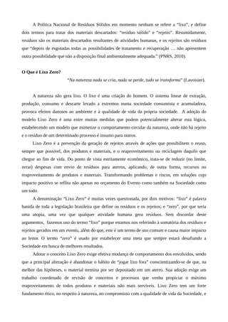 A Política Nacional de Resíduos Sólidos em momento nenhum se refere a “lixo”, e define
dois termos para tratar dos materiais descartados: “resíduo sólido” e “rejeito”. Resumidamente,
resíduos são os materiais descartados resultantes de atividades humanas, e os rejeitos são resíduos
que “depois de esgotadas todas as possibilidades de tratamento e recuperação … não apresentem
outra possibilidade que não a disposição final ambientalmente adequada.” (PNRS, 2010).
O Que é Lixo Zero?
“Na natureza nada se cria, nada se perde, tudo se transforma” (Lavoisier).
A natureza não gera lixo. O lixo é uma criação do homem. O sistema linear de extração,
produção, consumo e descarte levado a extremos numa sociedade consumista e acumuladora,
provoca efeitos danosos ao ambiente e à qualidade de vida da própria sociedade. A adoção do
modelo Lixo Zero é uma entre muitas medidas que podem potencialmente alterar esta lógica,
estabelecendo um modelo que mimetize o comportamento circular da natureza, onde não há rejeito
e o resíduo de um determinado processo é insumo para outros.
Lixo Zero é a prevenção da geração de rejeitos através de ações que possibilitem o reuso,
sempre que possível, dos produtos e materiais, e o reaproveitamento ou reciclagem daquilo que
chegue ao fim de vida. Do ponto de vista estritamente econômico, trata-se de reduzir (no limite,
zerar) despesas com envio de resíduos para aterros, aplicando, de outra forma, recursos no
reaproveitamento de produtos e materiais. Transformando problemas e riscos, em soluções cujo
impacto positivo se reflita não apenas no orçamento do Evento como também na Sociedade como
um todo.
A denominação “Lixo Zero” é muitas vezes questionada, por dois motivos: “lixo” é palavra
banida de toda a legislação brasileira que define os resíduos e os rejeitos; e “zero”, por que seria
uma utopia, uma vez que qualquer atividade humana gera resíduos. Sem discordar deste
argumentos, fazemos uso do termo “lixo” porque estamos nos referindo à somatória dos resíduos e
rejeitos gerados em um evento, além do que, este é um termo de uso comum e causa maior impacto
ao leitor. O termo “zero” é usado por estabelecer uma meta que sempre estará desafiando a
Sociedade em busca de melhores resultados.
Adotar o conceito Lixo Zero exige efetiva mudança de comportamento dos envolvidos, sendo
que a principal alteração é abandonar o hábito de “jogar lixo fora” conscientizando-se de que, na
melhor das hipóteses, o material termina por ser depositado em um aterro. Sua adoção exige um
trabalho coordenado de revisão de conceitos e processos que venha propiciar o máximo
reaproveitamento de todos produtos e materiais não mais servíveis. Lixo Zero tem um forte
fundamento ético, no respeito à natureza, no compromisso com a qualidade de vida da Sociedade, e
 