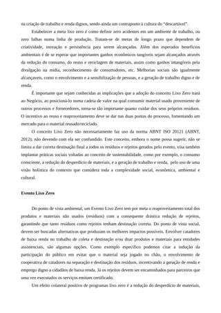na criação de trabalho e renda dignos, sendo ainda um contraponto à cultura do “descartável”.
Estabelecer a meta lixo zero é como definir zero acidentes em um ambiente de trabalho, ou
zero falhas numa linha de produção. Tratam-se de metas de longo prazo que dependem de
criatividade, inovação e persistência para serem alcançadas. Além dos esperados benefícios
ambientais é de se esperar que importantes ganhos econômicos tangíveis sejam alcançados através
da redução do consumo, do reuso e reciclagem de materiais, assim como ganhos intangíveis pela
divulgação na mídia, reconhecimento de consumidores, etc. Melhorias sociais são igualmente
alcançaveis, como o envolvimento e a sensibilização de pessoas, e a geração de trabalho digno e de
renda.
É importante que sejam conhecidas as implicações que a adoção do conceito Lixo Zero trará
ao Negócio, ao posicioná-lo numa cadeia de valor na qual consumir material usado proveniente de
outros processos e fornecedores, torna-se tão importante quanto cuidar dos seus próprios resíduos.
O incentivo ao reuso e reaproveitamento deve se dar nas duas pontas do processo, fomentando um
mercado para o material reusado/reciclado.
O conceito Lixo Zero não necessariamente faz uso da norma ABNT ISO 20121 (ABNT,
2012), não devendo com ela ser confundido. Este conceito, embora o nome possa sugerir, não se
limita a dar correta destinação final a todos os resíduos e rejeitos gerados pelo evento, visa também
implantar práticas sociais voltadas ao conceito de sustentabilidade, como por exemplo, o consumo
consciente, a redução do desperdício de materiais, e a geração de trabalho e renda, pelo uso de uma
visão holística do contexto que considera toda a complexidade social, econômica, ambiental e
cultural.
Evento Lixo Zero
Do ponto de vista ambiental, um Evento Lixo Zero tem por meta o reaproveitamento total dos
produtos e materiais não usados (resíduos) com a consequente drástica redução de rejeitos,
garantindo que tanto resíduos como rejeitos tenham destinação correta. Do ponto de vista social,
devem ser buscadas alternativas que produzam os melhores impactos possíveis. Envolver catadores
de baixa renda no trabalho de coleta e destinação e/ou doar produtos e materiais para entidades
assistenciais, são algumas opções. Como exemplo específico podemos citar a indução da
participação do público em evitar que o material seja jogado no chão, o envolvimento de
cooperativa de catadores na separação e destinação dos resíduos, incentivando a geração de renda e
emprego digno a cidadãos de baixa renda. Já os rejeitos devem ser encaminhados para parceiros que
uma vez executados os serviços emitam certificado.
Um efeito colateral positivo de programas lixo zero é a redução do desperdício de materiais,
 