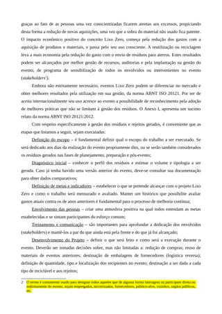 graças ao fato de as pessoas uma vez conscientizadas ficarem atentas aos excessos, propiciando
desta forma a redução de novas aquisições, uma vez que a sobra do material não usado fica patente.
O impacto econômico positivo do conceito Lixo Zero, começa pela redução dos gastos com a
aquisição de produtos e materiais, e passa pelo seu uso consciente. A reutilização ou reciclagem
leva a mais economia pela redução do gasto com o envio de resíduos para aterros. Estes resultados
podem ser alcançados por melhor gestão de recursos, auditorias e pela implantação na gestão do
evento, de programa de sensibilização de todos os envolvidos ou intervenientes no evento
(stakeholders2
).
Embora não estritamente necessário, eventos Lixo Zero podem se diferenciar no mercado e
obter melhores resultados pela utilização em sua gestão, da norma ABNT ISO 20121. Por ser de
aceita internacionalmente seu uso acresce ao evento a possibilidade de reconhecimento pela adoção
de melhores práticas que não se limitam à gestão dos resíduos. O Anexo I, apresenta um sucinto
relato da norma ABNT ISO 20121:2012.
Com respeito especificamente à gestão dos resíduos e rejeitos gerados, é conveniente que as
etapas que listamos a seguir, sejam executadas:
Definição do escopo – é fundamental definir qual o escopo do trabalho a ser executado. Se
será dedicado aos dias da realização do evento propriamente dito, ou se serão também considerados
os resíduos gerados nas fases de planejamento, preparação e pós-evento;
Diagnóstico inicial – conhecer o perfil dos resíduos e estimar o volume e tipologia a ser
gerada. Caso já tenha havido uma versão anterior do evento, deve-se consultar sua documentação
para obter dados comparativos;
Definição de metas e indicadores – estabelecer o que se pretende alcançar com o projeto Lixo
Zero e como o trabalho será mensurado e avaliado. Manter um histórico que possibilite avaliar
gastos atuais contra os de anos anteriores é fundamental para o processo de melhoria contínua;
Envolvimento das pessoas – criar uma atmosfera positiva na qual todos entendam as metas
estabelecidas e se sintam participantes do esforço comum;
Treinamento e comunicação – são importantes para aprofundar a dedicação dos envolvidos
(stakeholders) e mantê-los a par do que ainda está pela frente e do que já foi alcançado;
Desenvolvimento do Projeto – definir o que será feito e como será a execução durante o
evento. Deverão ser tomadas decisões sobre, mas não limitadas a: redução de compras; reuso de
materiais de eventos anteriores; destinação de embalagens de fornecedores (logística reversa);
definição de quantidade, tipo e localização dos recipientes no evento; destinação a ser dada a cada
tipo de reciclável e aos rejeitos;
2 O termo é comumente usado para designar todos aqueles que de alguma forma interagem ou participam direta ou
indiretamente do evento, sejam empregados, terceirizados, fornecedores, público-alvo, vizinhos, orgãos públicos,
etc.
 