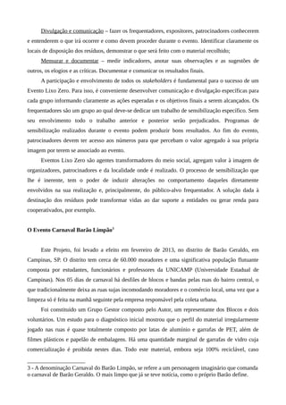 Divulgação e comunicação – fazer os frequentadores, expositores, patrocinadores conhecerem
e entenderem o que irá ocorrer e como devem proceder durante o evento. Identificar claramente os
locais de disposição dos resíduos, demonstrar o que será feito com o material recolhido;
Mensurar e documentar – medir indicadores, anotar suas observações e as sugestões de
outros, os elogios e as críticas. Documentar e comunicar os resultados finais.
A participação e envolvimento de todos os stakeholders é fundamental para o sucesso de um
Evento Lixo Zero. Para isso, é conveniente desenvolver comunicação e divulgação específicas para
cada grupo informando claramente as ações esperadas e os objetivos finais a serem alcançados. Os
frequentadores são um grupo ao qual deve-se dedicar um trabalho de sensibilização específico. Sem
seu envolvimento todo o trabalho anterior e posterior serão prejudicados. Programas de
sensibilização realizados durante o evento podem produzir bons resultados. Ao fim do evento,
patrocinadores devem ter acesso aos números para que percebam o valor agregado à sua própria
imagem por terem se associado ao evento.
Eventos Lixo Zero são agentes transformadores do meio social, agregam valor à imagem de
organizadores, patrocinadores e da localidade onde é realizado. O processo de sensibilização que
lhe é inerente, tem o poder de induzir alterações no comportamento daqueles diretamente
envolvidos na sua realização e, principalmente, do público-alvo frequentador. A solução dada à
destinação dos resíduos pode transformar vidas ao dar suporte a entidades ou gerar renda para
cooperativados, por exemplo.
O Evento Carnaval Barão Limpão3
Este Projeto, foi levado a efeito em fevereiro de 2013, no distrito de Barão Geraldo, em
Campinas, SP. O distrito tem cerca de 60.000 moradores e uma significativa população flutuante
composta por estudantes, funcionários e professores da UNICAMP (Universidade Estadual de
Campinas). Nos 05 dias de carnaval há desfiles de blocos e bandas pelas ruas do bairro central, o
que tradicionalmente deixa as ruas sujas incomodando moradores e o comércio local, uma vez que a
limpeza só é feita na manhã seguinte pela empresa responsável pela coleta urbana.
Foi constituído um Grupo Gestor composto pelo Autor, um representante dos Blocos e dois
voluntários. Um estudo para o diagnóstico inicial mostrou que o perfil do material irregularmente
jogado nas ruas é quase totalmente composto por latas de alumínio e garrafas de PET, além de
filmes plásticos e papelão de embalagens. Há uma quantidade marginal de garrafas de vidro cuja
comercialização é proibida nestes dias. Todo este material, embora seja 100% reciclável, caso
3 - A denominação Carnaval do Barão Limpão, se refere a um personagem imaginário que comanda
o carnaval de Barão Geraldo. O mais limpo que já se teve notícia, como o próprio Barão define.
 
